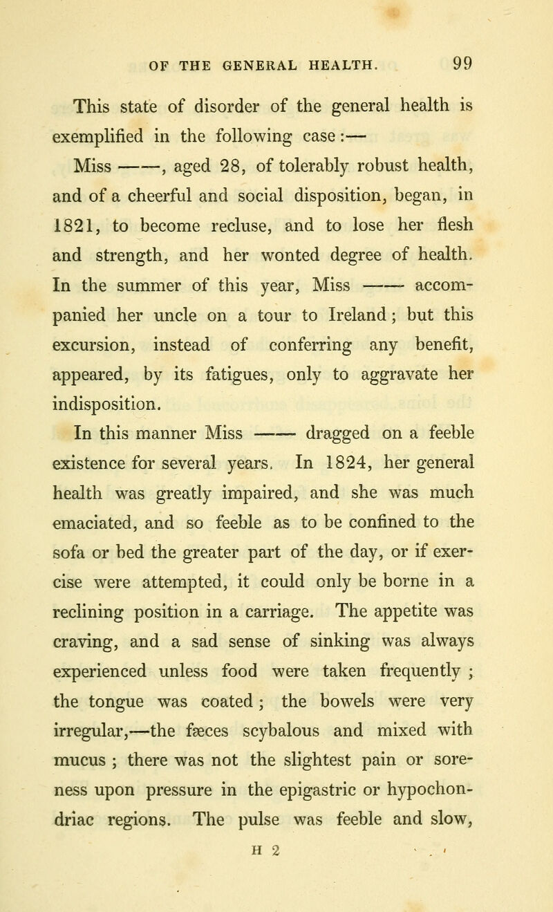 This state of disorder of the general health is exemplified in the following case:— Miss , aged 28, of tolerably robust health, and of a cheerful and social disposition, began, in 1821, to become recluse, and to lose her flesh and strength, and her wonted degree of health. In the summer of this year, Miss ——- accom- panied her uncle on a tour to Ireland; but this excursion, instead of conferring any benefit, appeared, by its fatigues, only to aggravate her indisposition. In this manner Miss dragged on a feeble existence for several years, In 1824, her general health was greatly impaired, and she was much emaciated, and so feeble as to be confined to the sofa or bed the greater part of the day, or if exer- cise were attempted, it could only be borne in a reclining position in a carriage. The appetite was craving, and a sad sense of sinking was always experienced unless food were taken frequently ; the tongue was coated; the bowels were very irregular,—the faeces scybalous and mixed with mucus ; there was not the slightest pain or sore- ness upon pressure in the epigastric or hypochon- driac regions. The pulse was feeble and slow, h 2 . '