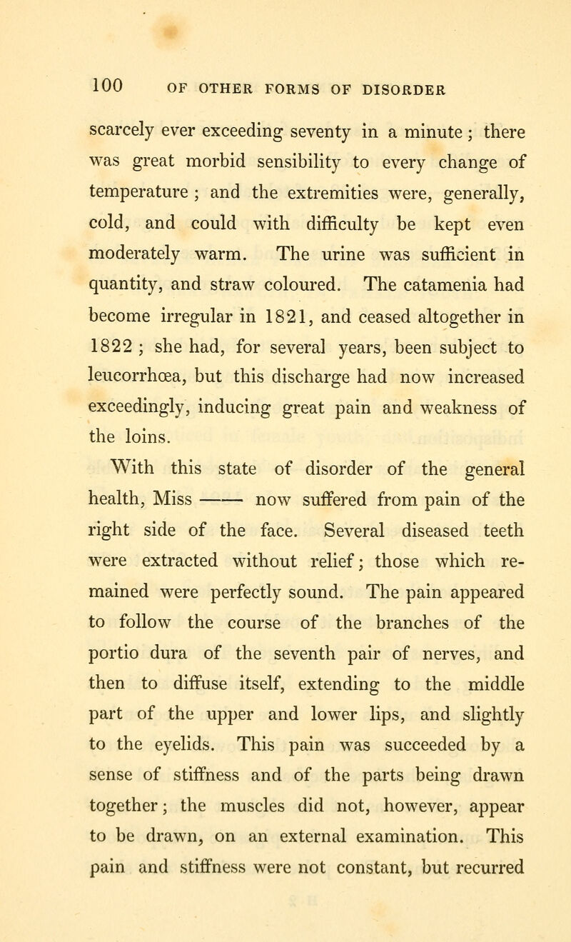 scarcely ever exceeding seventy in a minute; there was great morbid sensibility to every change of temperature ; and the extremities were, generally, cold, and could with difficulty be kept even moderately warm. The urine was sufficient in quantity, and straw coloured. The catamenia had become irregular in 1821, and ceased altogether in 1822 ; she had, for several years, been subject to leucorrhcea, but this discharge had now increased exceedingly, inducing great pain and weakness of the loins. With this state of disorder of the general health, Miss now suffered from pain of the right side of the face. Several diseased teeth were extracted without relief; those which re- mained were perfectly sound. The pain appeared to follow the course of the branches of the portio dura of the seventh pair of nerves, and then to diffuse itself, extending to the middle part of the upper and lower lips, and slightly to the eyelids. This pain was succeeded by a sense of stiffness and of the parts being drawn together; the muscles did not, however, appear to be drawn, on an external examination. This pain and stiffness were not constant, but recurred