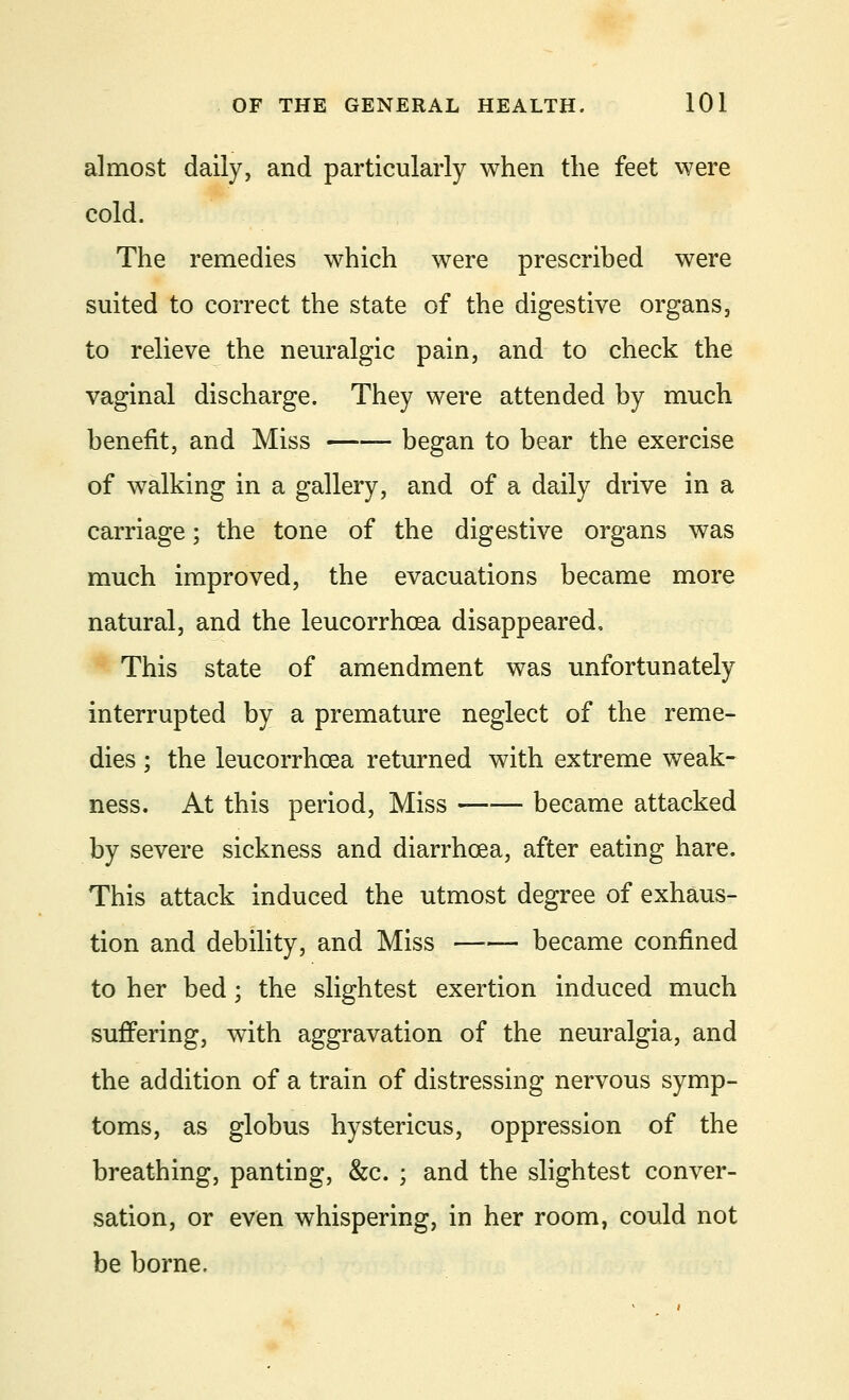 almost daily, and particularly when the feet were cold. The remedies which were prescribed were suited to correct the state of the digestive organs, to relieve the neuralgic pain, and to check the vaginal discharge. They were attended by much benefit, and Miss —■— began to bear the exercise of walking in a gallery, and of a daily drive in a carriage; the tone of the digestive organs was much improved, the evacuations became more natural, and the leucorrhcea disappeared. This state of amendment was unfortunately interrupted by a premature neglect of the reme- dies ; the leucorrhcea returned with extreme weak- ness. At this period, Miss became attacked by severe sickness and diarrhoea, after eating hare. This attack induced the utmost degree of exhaus- tion and debility, and Miss —— became confined to her bed; the slightest exertion induced much suffering, with aggravation of the neuralgia, and the addition of a train of distressing nervous symp- toms, as globus hystericus, oppression of the breathing, panting, &c. ; and the slightest conver- sation, or even whispering, in her room, could not be borne.