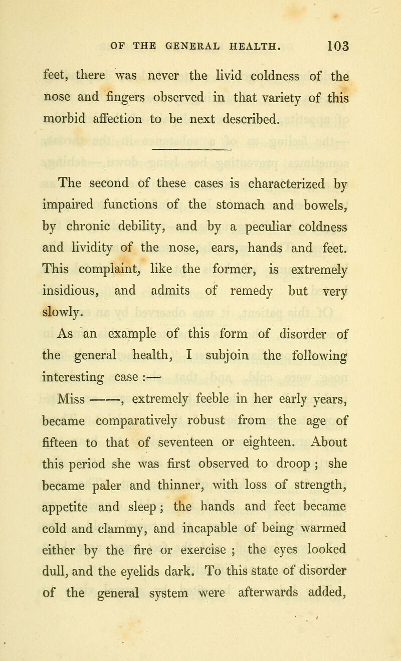 feet, there was never the livid coldness of the nose and fingers observed in that variety of this morbid affection to be next described. The second of these cases is characterized by impaired functions of the stomach and bowels, by chronic debility, and by a peculiar coldness and lividity of the nose, ears, hands and feet. This complaint, like the former, is extremely insidious, and admits of remedy but very slowly. As an example of this form of disorder of the general health, I subjoin the following interesting case :— Miss , extremely feeble in her early years, became comparatively robust from the age of fifteen to that of seventeen or eighteen. About this period she was first observed to droop ; she became paler and thinner, with loss of strength, appetite and sleep; the hands and feet became cold and clammy, and incapable of being warmed either by the fire or exercise ; the eyes looked dull, and the eyelids dark. To this state of disorder of the general system were afterwards added,