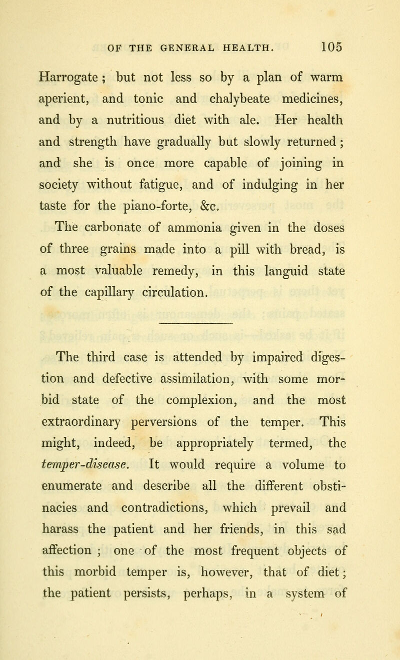 Harrogate ; but not less so by a plan of warm aperient, and tonic and chalybeate medicines, and by a nutritious diet with ale. Her health and strength have gradually but slowly returned; and she is once more capable of joining in society without fatigue, and of indulging in her taste for the piano-forte, &c. The carbonate of ammonia given in the doses of three grains made into a pill with bread, is a most valuable remedy, in this languid state of the capillary circulation. The third case is attended by impaired diges- tion and defective assimilation, with some mor- bid state of the complexion, and the most extraordinary perversions of the temper. This might, indeed, be appropriately termed, the temper-disease. It would require a volume to enumerate and describe all the different obsti- nacies and contradictions, which prevail and harass the patient and her friends, in this sad affection ; one of the most frequent objects of this morbid temper is, however, that of diet; the patient persists, perhaps, in a system of