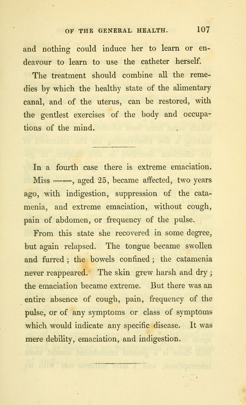 and nothing could induce her to learn or en- deavour to learn to use the catheter herself. The treatment should combine all the reme- dies by which the healthy state of the alimentary canal, and of the uterus, can be restored, with the gentlest exercises of the body and occupa- tions of the mind. In a fourth case there is extreme emaciation. Miss ——, aged 25, became affected, two years agoj with indigestion, suppression of the cata- menia, and extreme emaciation, without cough, pain of abdomen, or frequency of the pulse. From this state she recovered in some degree, but again relapsed. The tongue became swollen and furred ; the bowels confined; the catamenia never reappeared. The skin grew harsh and dry ; the emaciation became extreme. But there was an entire absence of cough, pain, frequency of the pulse, or of any symptoms or class of symptoms which would indicate any specific disease. It was mere debility, emaciation, and indigestion.