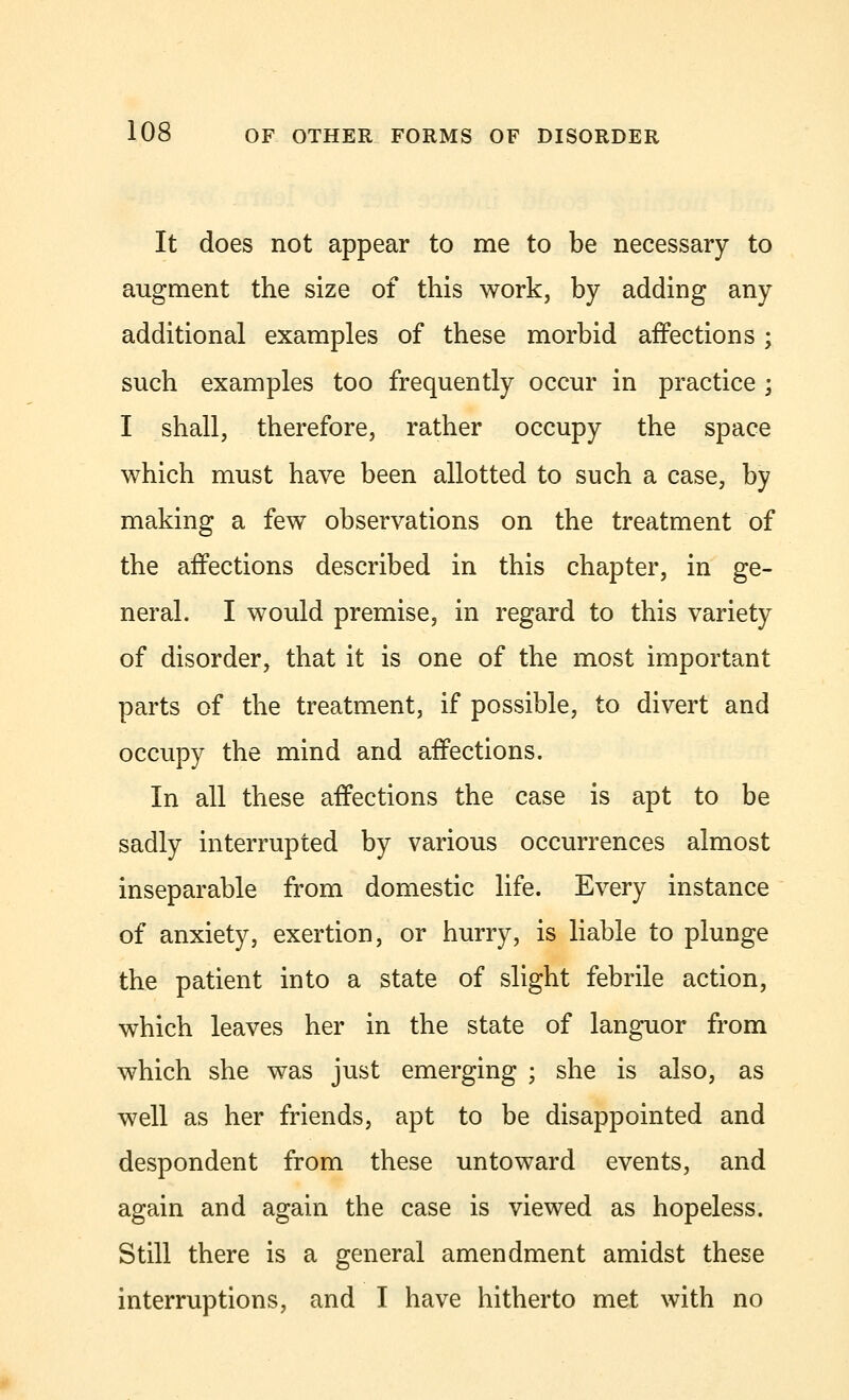 It does not appear to me to be necessary to augment the size of this work, by adding any additional examples of these morbid affections ; such examples too frequently occur in practice ; I shall, therefore, rather occupy the space which must have been allotted to such a case, by making a few observations on the treatment of the affections described in this chapter, in ge- neral. I would premise, in regard to this variety of disorder, that it is one of the most important parts of the treatment, if possible, to divert and occupy the mind and affections. In all these affections the case is apt to be sadly interrupted by various occurrences almost inseparable from domestic life. Every instance of anxiety, exertion, or hurry, is liable to plunge the patient into a state of slight febrile action, which leaves her in the state of languor from which she was just emerging ; she is also, as well as her friends, apt to be disappointed and despondent from these untoward events, and again and again the case is viewed as hopeless. Still there is a general amendment amidst these interruptions, and I have hitherto met with no