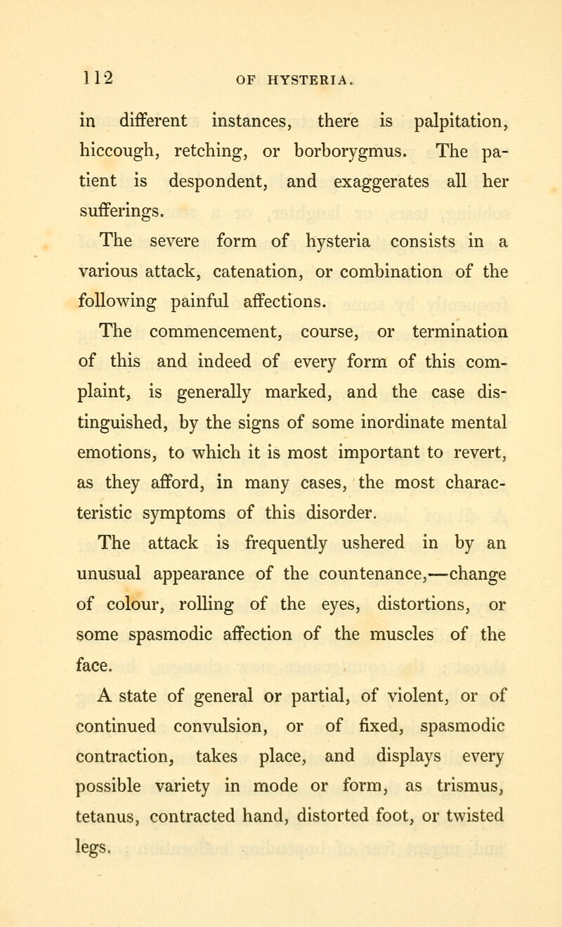 in different instances, there is palpitation, hiccough, retching, or borborygmus. The pa- tient is despondent, and exaggerates all her sufferings. The severe form of hysteria consists in a various attack, catenation, or combination of the following painful affections. The commencement, course, or termination of this and indeed of every form of this com- plaint, is generally marked, and the case dis- tinguished, by the signs of some inordinate mental emotions, to which it is most important to revert, as they afford, in many cases, the most charac- teristic symptoms of this disorder. The attack is frequently ushered in by an unusual appearance of the countenance,—change of colour, rolling of the eyes, distortions, or some spasmodic affection of the muscles of the face. A state of general or partial, of violent, or of continued convulsion, or of fixed, spasmodic contraction, takes place, and displays every possible variety in mode or form, as trismus, tetanus, contracted hand, distorted foot, or twisted legs.