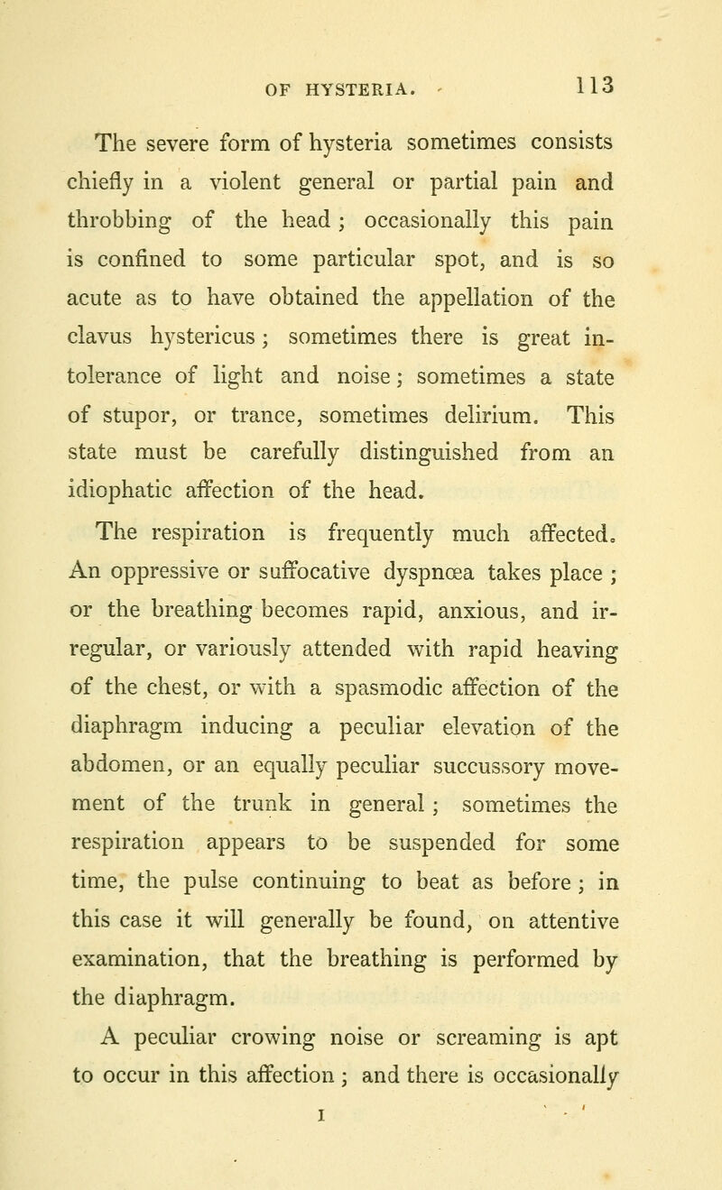 The severe form of hysteria sometimes consists chiefly in a violent general or partial pain and throbbing of the head; occasionally this pain is confined to some particular spot, and is so acute as to have obtained the appellation of the clavus hystericus; sometimes there is great in- tolerance of light and noise; sometimes a state of stupor, or trance, sometimes delirium. This state must be carefully distinguished from an idiophatic affection of the head. The respiration is frequently much affected. An oppressive or suffocative dyspnoea takes place ; or the breathing becomes rapid, anxious, and ir- regular, or variously attended with rapid heaving of the chest, or with a spasmodic affection of the diaphragm inducing a peculiar elevation of the abdomen, or an equally peculiar succussory move- ment of the trunk in general; sometimes the respiration appears to be suspended for some time, the pulse continuing to beat as before ; in this case it will generally be found, on attentive examination, that the breathing is performed by the diaphragm. A peculiar crowing noise or screaming is apt to occur in this affection ; and there is occasionally i • - '