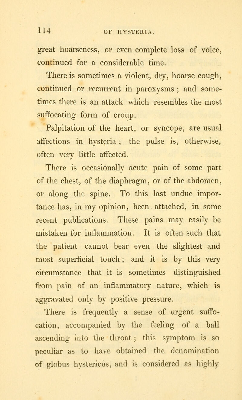 great hoarseness, or even complete loss of voice, continued for a considerable time. There is sometimes a violent, dry, hoarse cough, continued or recurrent in paroxysms ; and some- times there is an attack which resembles the most suffocating form of croup. Palpitation of the heart, or syncope, are usual affections in hysteria; the pulse is, otherwise, often very little affected. There is occasionally acute pain of some part of the chest, of the diaphragm, or of the abdomen, or along the spine. To this last undue impor- tance has, in my opinion, been attached, in some recent publications. These pains may easily be mistaken for inflammation. It is often such that the patient cannot bear even the slightest and most superficial touch; and it is by this very circumstance that it is sometimes distinguished from pain of an inflammatory nature, which is aggravated only by positive pressure. There is frequently a sense of urgent suffo- cation, accompanied by the feeling of a ball ascending into the throat; this symptom is so peculiar as to have obtained the denomination of globus hystericus, and is considered as highly