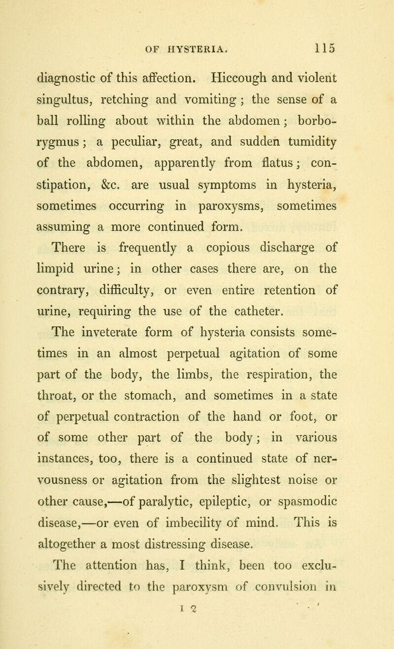 diagnostic of this affection. Hiccough and violent singultus, retching and vomiting ; the sense of a ball rolling about within the abdomen; borbo- rygmus; a peculiar, great, and sudden tumidity of the abdomen, apparently from flatus; con- stipation, &c. are usual symptoms in hysteria, sometimes occurring in paroxysms, sometimes assuming a more continued form. There is frequently a copious discharge of limpid urine; in other cases there are, on the contrary, difficulty, or even entire retention of urine, requiring the use of the catheter. The inveterate form of hysteria consists some- times in an almost perpetual agitation of some part of the body, the limbs, the respiration, the throat, or the stomach, and sometimes in a state of perpetual contraction of the hand or foot, or of some other part of the body; in various instances, too, there is a continued state of ner- vousness or agitation from the slightest noise or other cause,—of paralytic, epileptic, or spasmodic disease,—or even of imbecility of mind. This is altogether a most distressing disease. The attention has, I think, been too exclu- sively directed to the paroxysm of convulsion in is ' '
