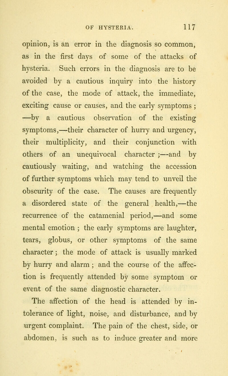opinion, is an error in the diagnosis so common, as in the first days of some of the attacks of hysteria. Such errors in the diagnosis are to be avoided by a cautious inquiry into the history of the case, the mode of attack, the immediate, exciting cause or causes, and the early symptoms ; —by a cautious observation of the existing symptoms,—their character of hurry and urgency, their multiplicity, and their conjunction with others of an unequivocal character ;—and by cautiously waiting, and watching the accession of further symptoms which may tend to unveil the obscurity of the case. The causes are frequently a disordered state of the general health,—the recurrence of the catamenial period,—and some mental emotion ; the early symptoms are laughter, tears, globus, or other symptoms of the same character; the mode of attack is usually marked by hurry and alarm ; and the course of the affec- tion is frequently attended by some symptom or event of the same diagnostic character. The affection of the head is attended by in- tolerance of light, noise, and disturbance, and by urgent complaint. The pain of the chest, side, or abdomen, is such as to induce greater and more