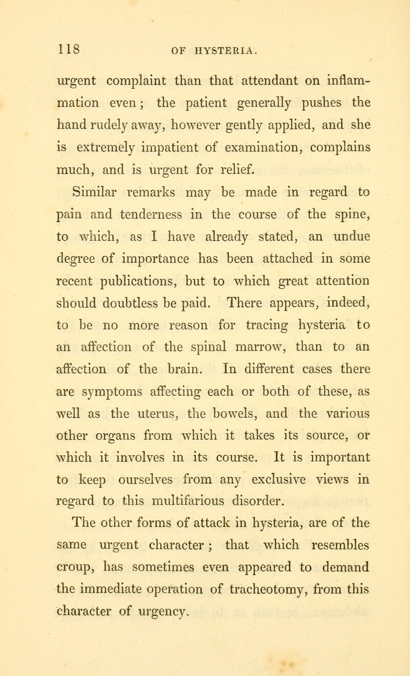 urgent complaint than that attendant on inflam- mation even • the patient generally pushes the hand rudely away, however gently applied, and she is extremely impatient of examination, complains much, and is urgent for relief. Similar remarks may be made in regard to pain and tenderness in the course of the spine, to which, as I have already stated, an undue degree of importance has been attached in some recent publications, but to which great attention should doubtless be paid. There appears, indeed, to be no more reason for tracing hysteria to an affection of the spinal marrow, than to an affection of the brain. In different cases there are symptoms affecting each or both of these, as well as the uterus, the bowels, and the various other organs from which it takes its source, or which it involves in its course. It is important to keep ourselves from any exclusive views in regard to this multifarious disorder. The other forms of attack in hysteria, are of the same urgent character; that which resembles croup, has sometimes even appeared to demand the immediate operation of tracheotomy, from this character of urgency.