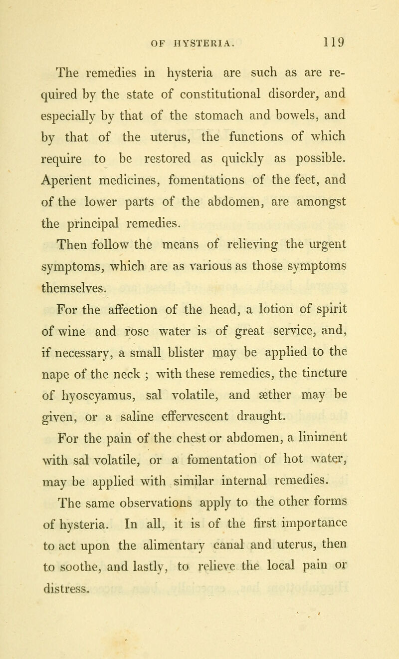 The remedies in hysteria are such as are re- quired by the state of constitutional disorder, and especially by that of the stomach and bowels, and by that of the uterus, the functions of which require to be restored as quickly as possible. Aperient medicines, fomentations of the feet, and of the lower parts of the abdomen, are amongst the principal remedies. Then follow the means of relieving the urgent symptoms, which are as various as those symptoms themselves. For the affection of the head, a lotion of spirit of wine and rose water is of great service, and, if necessary, a small blister may be applied to the nape of the neck ; with these remedies, the tincture of hyoscyamus, sal volatile, and aether may be given, or a saline effervescent draught. For the pain of the chest or abdomen, a liniment with sal volatile, or a fomentation of hot water, may be applied with similar internal remedies. The same observations apply to the other forms of hysteria. In all, it is of the first importance to act upon the alimentary canal and uterus, then to soothe, and lastly, to relieve the local pain or distress.