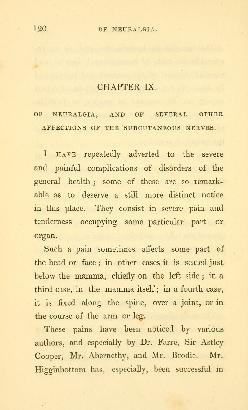 CHAPTER IX, OF NEURALGIA, AND OF SEVERAL OTHER AFFECTIONS OF THE SUBCUTANEOUS NERVES. I have repeatedly adverted to the severe and painful complications of disorders of the general health ; some of these are so remark- able as to deserve a still more distinct notice in this place. They consist in severe pain and tenderness occupying some particular part or organ. Such a pain sometimes affects some part of the head or face; in other cases it is seated just below the mamma, chiefly on the left side ; in a third case, in the mamma itself; in a fourth case, it is fixed along the spine, over a joint, or in the course of the arm or leg. These pains have been noticed by various authors, and especially by Dr. Farre, Sir Astley Cooper, Mr. Abernethy, and Mr. Brodie. Mr. Higginbottom has, especially, been successful in