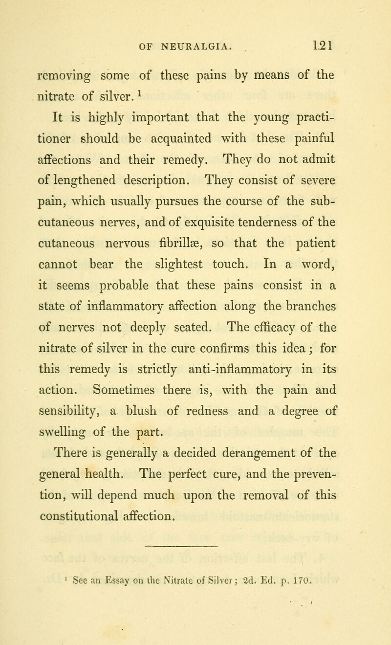 removing some of these pains by means of the nitrate of silver.l It is highly important that the young practi- tioner should be acquainted with these painful affections and their remedy. They do not admit of lengthened description. They consist of severe pain, which usually pursues the course of the sub- cutaneous nerves, and of exquisite tenderness of the cutaneous nervous fibrillse, so that the patient cannot bear the slightest touch. In a word, it seems probable that these pains consist in a state of inflammatory affection along the branches of nerves not deeply seated. The efficacy of the nitrate of silver in the cure confirms this idea ; for this remedy is strictly anti-inflammatory in its action. Sometimes there is, with the pain and sensibility, a blush of redness and a degree of swelling of the part. There is generally a decided derangement of the general health. The perfect cure, and the preven- tion, will depend much upon the removal of this constitutional affection. 1 See an Essay on the Nitrate of Silver; 2d. Ed. p. 170.
