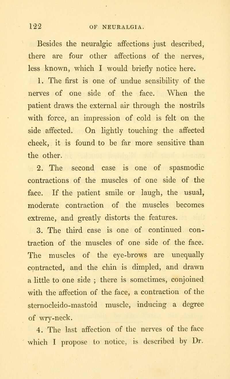 Besides the neuralgic affections just described, there are four other affections of the nerves, less known, which I would briefly notice here. 1. The first is one of undue sensibility of the nerves of one side of the face. When the patient draws the external air through the nostrils with force, an impression of cold is felt on the side affected. On lightly touching the affected cheek, it is found to be far more sensitive than the other. 2. The second case is one of spasmodic contractions of the muscles of one side of the face. If the patient smile or laugh, the usual, moderate contraction of the muscles becomes extreme, and greatly distorts the features. 3. The third case is one of continued con- traction of the muscles of one side of the face. The muscles of the eye-brows are unequally contracted, and the chin is dimpled, and drawn a little to one side ; there is sometimes, conjoined with the affection of the face, a contraction of the sternocleido-mastoid muscle, inducing a degree of wry-neck. 4. The last affection of the nerves of the face which I propose to notice, is described by Dr.