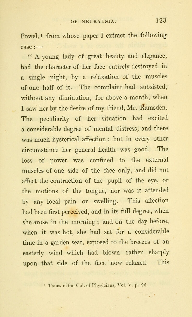 Powel, i from whose paper I extract the following- case :—  A young lady of great beauty and elegance, had the character of her face entirely destroyed in a single night, by a relaxation of the muscles of one half of it. The complaint had subsisted, without any diminution, for above a month, when I saw her by the desire of my friend, Mr. itamsden. The peculiarity of her situation had excited a considerable degree of mental distress, and there was much hysterical affection ; but in every other circumstance her general health was good. The loss of power was confined to the external muscles of one side of the face only, and did not affect the contraction of the pupil of the eye, or the motions of the tongue, nor was it attended by any local pain or swelling. This affection had been first perceived, and in its full degree, when she arose in the morning; and on the day before, when it was hot, she had sat for a considerable time in a garden seat, exposed to the breezes of an easterly wind which had blown rather sharply upon that side of the face now relaxed. This ' Trans, of the Col. of Physicians, Vol. V. p. 96.