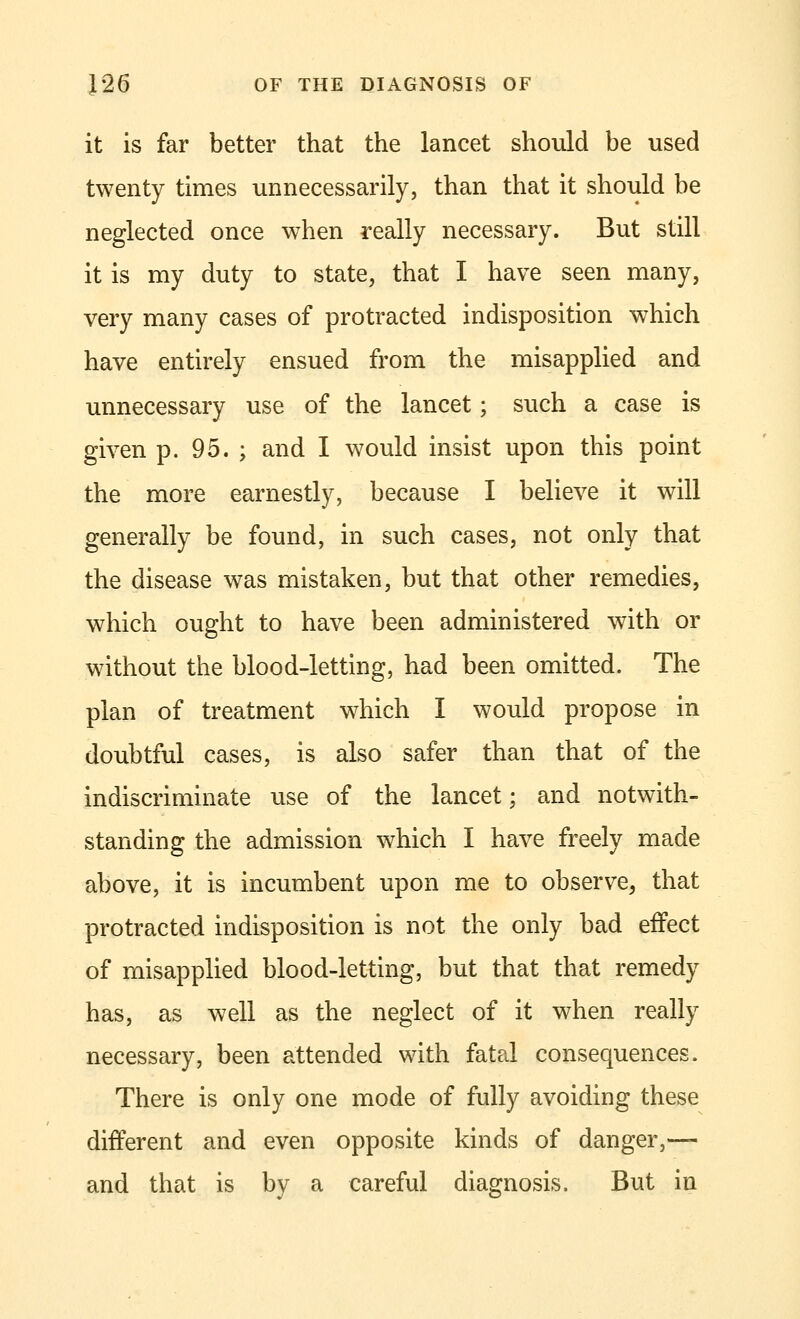 it is far better that the lancet should be used twenty times unnecessarily, than that it should be neglected once when really necessary. But still it is my duty to state, that I have seen many, very many cases of protracted indisposition which have entirely ensued from the misapplied and unnecessary use of the lancet; such a case is given p. 95. ; and I would insist upon this point the more earnestly, because I believe it will generally be found, in such cases, not only that the disease was mistaken, but that other remedies, which ought to have been administered with or without the blood-letting, had been omitted. The plan of treatment which I would propose in doubtful cases, is also safer than that of the indiscriminate use of the lancet; and notwith- standing the admission which I have freely made above, it is incumbent upon me to observe, that protracted indisposition is not the only bad effect of misapplied blood-letting, but that that remedy has, as well as the neglect of it when really necessary, been attended with fatal consequences. There is only one mode of fully avoiding these different and even opposite kinds of danger,— and that is by a careful diagnosis. But in