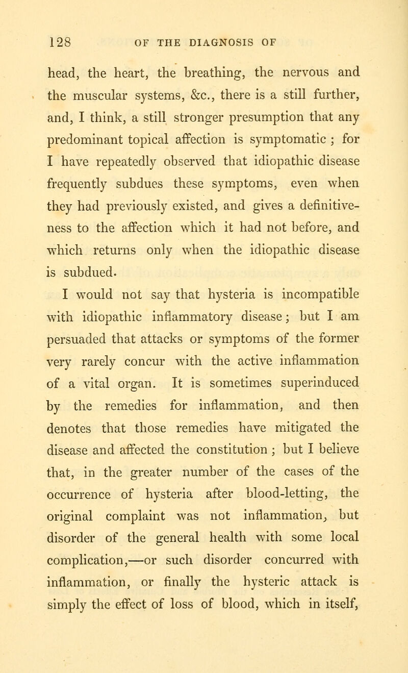 head, the heart, the breathing, the nervous and the muscular systems, &c., there is a still further, and, I think, a still stronger presumption that any- predominant topical affection is symptomatic ; for I have repeatedly observed that idiopathic disease frequently subdues these symptoms, even when they had previously existed, and gives a defmitive- ness to the affection which it had not before, and which returns only when the idiopathic disease is subdued. I would not say that hysteria is incompatible with idiopathic inflammatory disease; but I am persuaded that attacks or symptoms of the former very rarely concur with the active inflammation of a vital organ. It is sometimes superinduced by the remedies for inflammation, and then denotes that those remedies have mitigated the disease and affected the constitution ; but I believe that, in the greater number of the cases of the occurrence of hysteria after blood-letting, the original complaint was not inflammation,, but disorder of the general health with some local complication,—or such disorder concurred with inflammation, or finally the hysteric attack is simply the effect of loss of blood, which in itself,