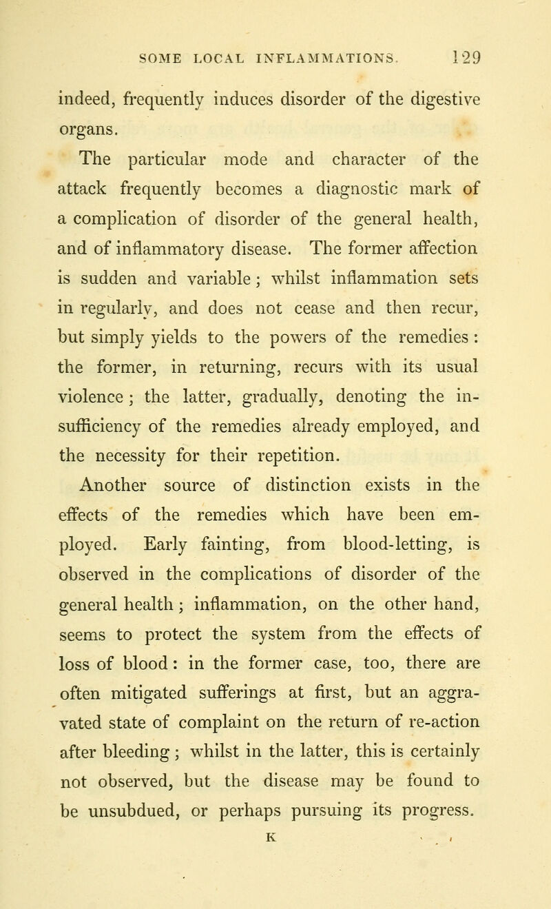 indeed, frequently induces disorder of the digestive organs. The particular mode and character of the attack frequently becomes a diagnostic mark of a complication of disorder of the general health, and of inflammatory disease. The former affection is sudden and variable; whilst inflammation sets in regularly, and does not cease and then recur, but simply yields to the powers of the remedies : the former, in returning, recurs with its usual violence; the latter, gradually, denoting the in- sufficiency of the remedies already employed, and the necessity for their repetition. Another source of distinction exists in the effects of the remedies which have been em- ployed. Early fainting, from blood-letting, is observed in the complications of disorder of the general health; inflammation, on the other hand, seems to protect the system from the effects of loss of blood: in the former case, too, there are often mitigated sufferings at first, but an aggra- vated state of complaint on the return of re-action after bleeding ; whilst in the latter, this is certainly not observed, but the disease may be found to be unsubdued, or perhaps pursuing its progress.