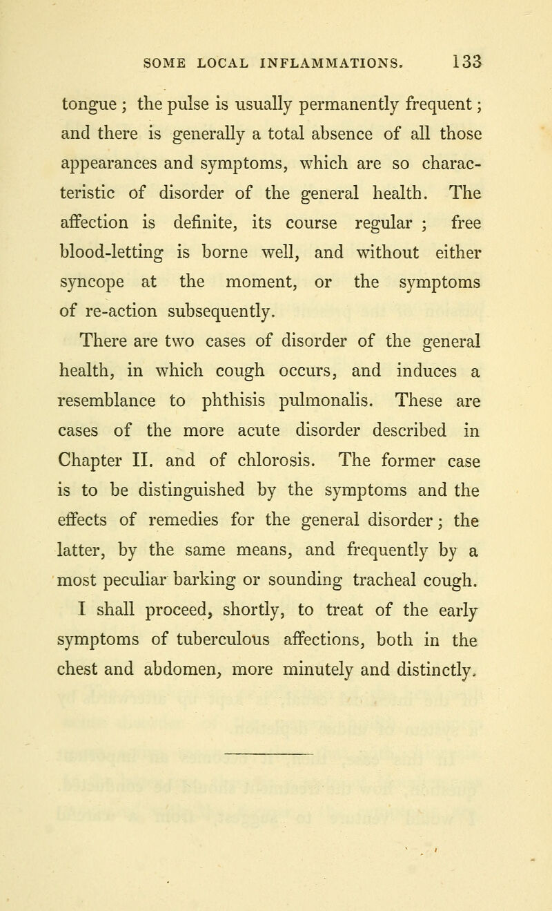 tongue ; the pulse is usually permanently frequent; and there is generally a total absence of all those appearances and symptoms, which are so charac- teristic of disorder of the general health. The affection is definite, its course regular ; free blood-letting is borne well, and without either syncope at the moment, or the symptoms of re-action subsequently. There are two cases of disorder of the general health, in which cough occurs, and induces a resemblance to phthisis pulmonalis. These are cases of the more acute disorder described in Chapter II. and of chlorosis. The former case is to be distinguished by the symptoms and the effects of remedies for the general disorder; the latter, by the same means, and frequently by a most peculiar barking or sounding tracheal cough. I shall proceed, shortly, to treat of the early symptoms of tuberculous affections, both in the chest and abdomen, more minutely and distinctly,