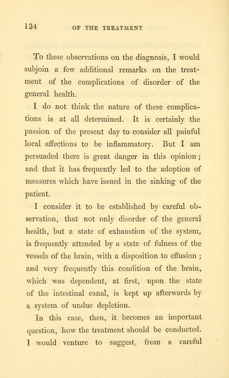To these observations on the diagnosis, I would subjoin a few additional remarks on the treat- ment of the complications of disorder of the general health. I do not think the nature of these complica- tions is at all determined. It is certainly the passion of the present day to consider all painful local affections to be inflammatory. But I am persuaded there is great danger in this opinion; and that it has frequently led to the adoption of measures which have issued in the sinking of the patient. I consider it to be established by careful ob- servation, that not only disorder of the general health, but a state of exhaustion of the system, is frequently attended by a state of fulness of the vessels of the brain, with a disposition to effusion ; and very frequently this condition of the brain, which was dependent, at first, upon the state of the intestinal canal, is kept up afterwards by a system of undue depletion. In this case, then, it becomes an important question, how the treatment should be conducted. I would venture to suggest,, from a careful