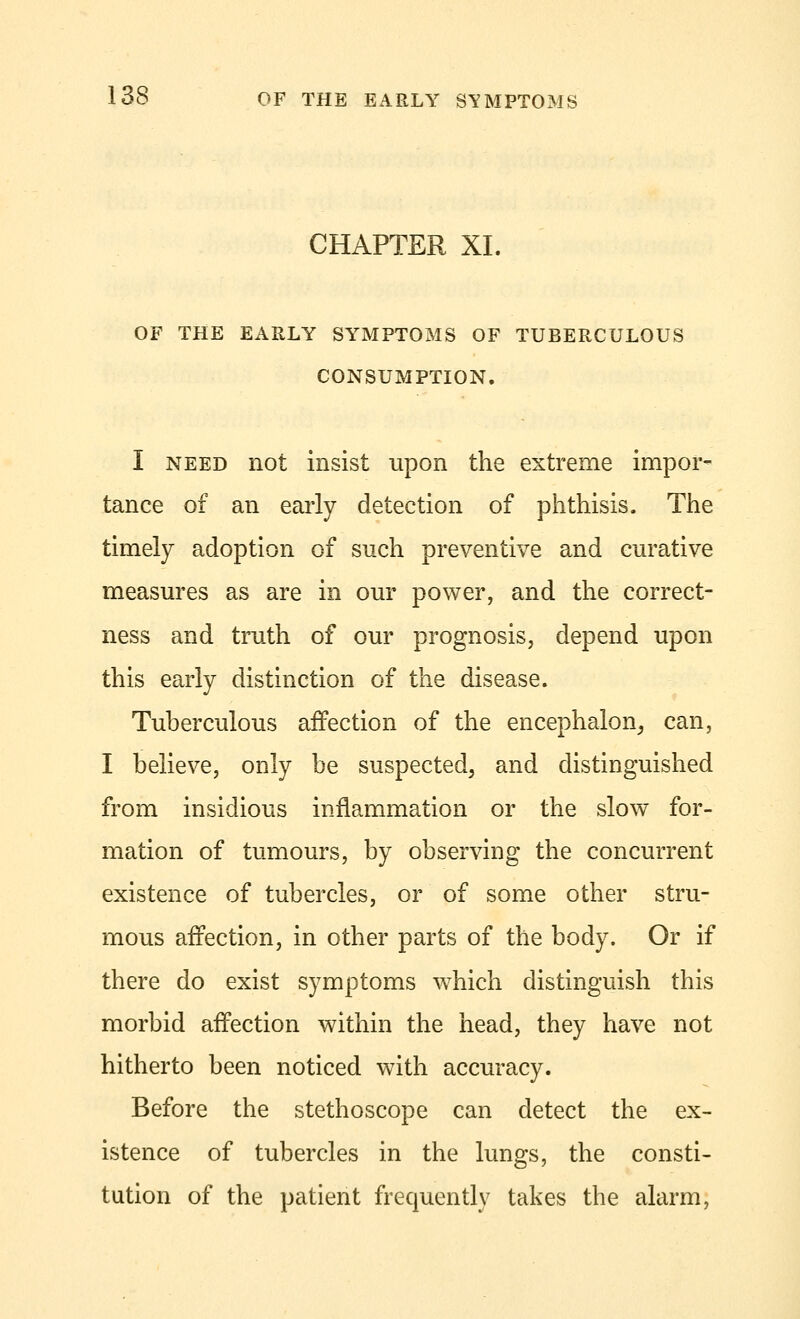 CHAPTER XL OF THE EARLY SYMPTOMS OF TUBERCULOUS CONSUMPTION. I need not insist upon the extreme impor- tance of an early detection of phthisis. The timely adoption of such preventive and curative measures as are in our power, and the correct- ness and truth of our prognosis, depend upon this early distinction of the disease. Tuberculous affection of the encephalon, can, I believe, only be suspected, and distinguished from insidious inflammation or the slow for- mation of tumours, by observing the concurrent existence of tubercles, or of some other stru- mous affection, in other parts of the body. Or if there do exist symptoms which distinguish this morbid affection within the head, they have not hitherto been noticed with accuracy. Before the stethoscope can detect the ex- istence of tubercles in the lungs, the consti- tution of the patient frequently takes the alarm,
