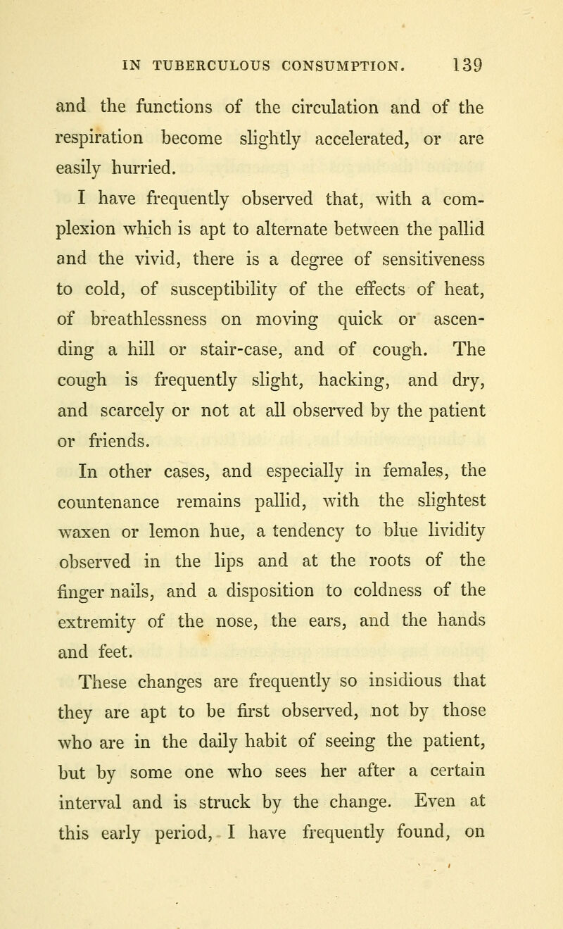 and the functions of the circulation and of the respiration become slightly accelerated, or are easily hurried. I have frequently observed that, with a com- plexion which is apt to alternate between the pallid and the vivid, there is a degree of sensitiveness to cold, of susceptibility of the effects of heat, of breathlessness on moving quick or ascen- ding a hill or stair-case, and of cough. The cough is frequently slight, hacking, and dry, and scarcely or not at all observed by the patient or friends. In other cases, and especially in females, the countenance remains pallid, with the slightest waxen or lemon hue, a tendency to blue lividity observed in the lips and at the roots of the finger nails, and a disposition to coldness of the extremity of the nose, the ears, and the hands and feet. These changes are frequently so insidious that they are apt to be first observed, not by those who are in the daily habit of seeing the patient, but by some one who sees her after a certain interval and is struck by the change. Even at this early period, I have frequently found, on