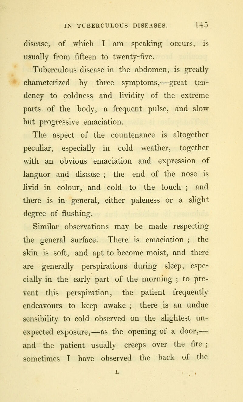 disease, of which I am speaking occurs, is usually from fifteen to twenty-five. Tuberculous disease in the abdomen, is greatly characterized by three symptoms,—great ten- dency to coldness and lividity of the extreme parts of the body, a frequent pulse, and slow but progressive emaciation. The aspect of the countenance is altogether peculiar, especially in cold weather, together with an obvious emaciation and expression of languor and disease ; the end of the nose is livid in colour, and cold to the touch ; and there is in general, either paleness or a slight degree of flushing. Similar observations may be made respecting the general surface. There is emaciation ; the skin is soft, and apt to become moist, and there are generally perspirations during sleep, espe- cially in the early part of the morning ; to pre- vent this perspiration, the patient frequently endeavours to keep awake ; there is an undue sensibility to cold observed on the slightest un- expected exposure,—as the opening of a door,— and the patient usually creeps over the fire ; sometimes I have observed the back of the