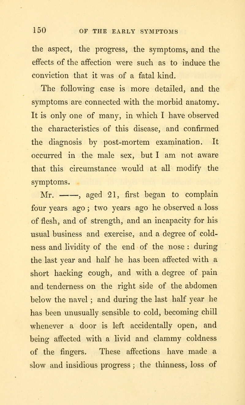 the aspect, the progress, the symptoms, and the effects of the affection were such as to induce the conviction that it was of a fatal kind. The following case is more detailed, and the symptoms are connected with the morbid anatomy. It is only one of many, in which I have observed the characteristics of this disease, and confirmed the diagnosis by post-mortem examination. It occurred in the male sex, but I am not aware that this circumstance would at all modify the symptoms. Mr. , aged 21, first began to complain four years ago ; two years ago he observed a loss of flesh, and of strength, and an incapacity for his usual business and exercise, and a degree of cold- ness and lividity of the end of the nose : during the last year and half he has been affected with a short hacking cough, and with a degree of pain and tenderness on the right side of the abdomen below the navel ; and during the last half year he has been unusually sensible to cold, becoming chill whenever a door is left accidentally open, and being affected with a livid and clammy coldness of the fingers. These affections have made a slow and insidious progress; the thinness, loss of