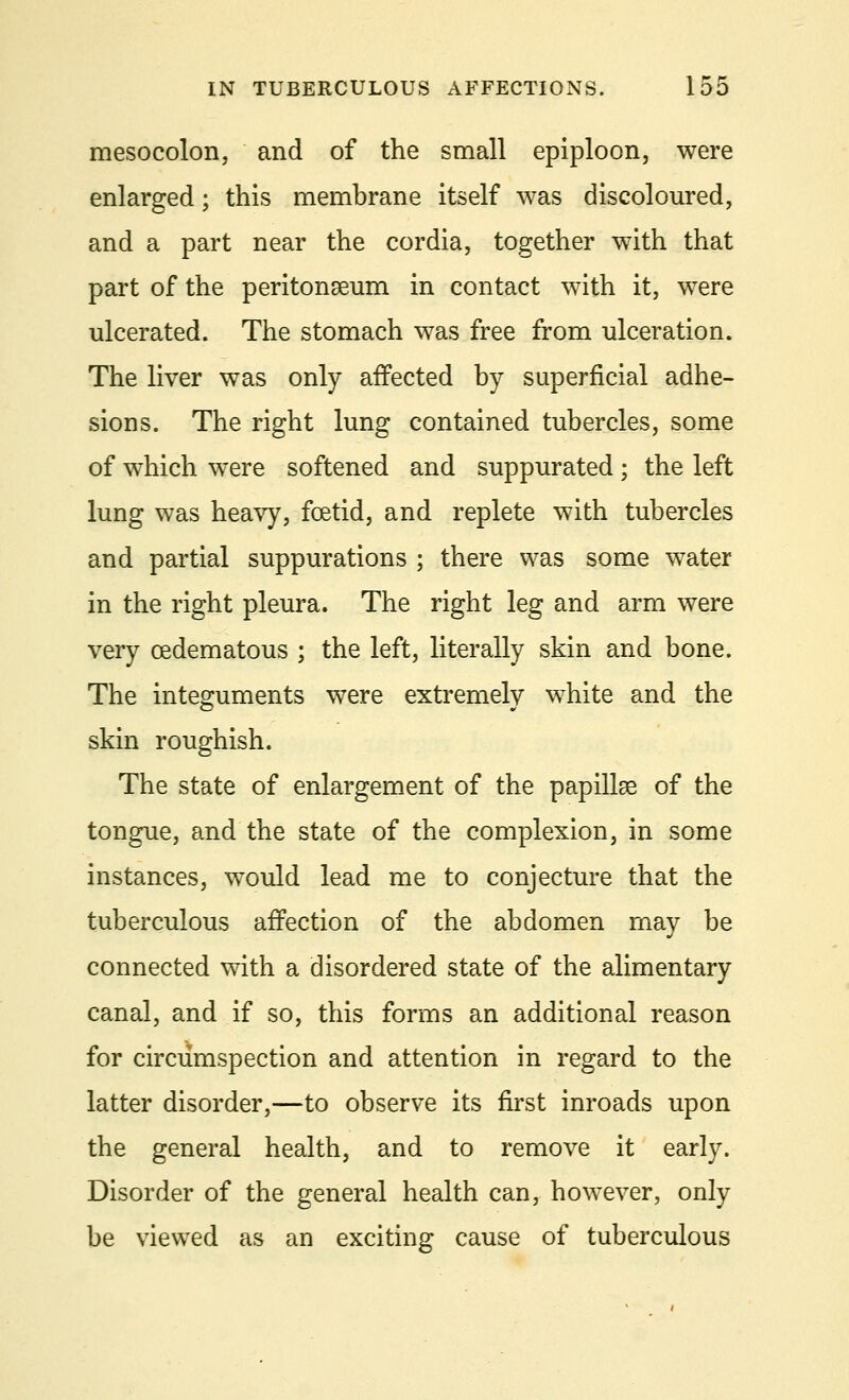 mesocolon, and of the small epiploon, were enlarged; this membrane itself was discoloured, and a part near the cordia, together with that part of the peritonaeum in contact with it, were ulcerated. The stomach was free from ulceration. The liver was only affected by superficial adhe- sions. The right lung contained tubercles, some of which were softened and suppurated ; the left lung was heavy, foetid, and replete with tubercles and partial suppurations ; there was some water in the right pleura. The right leg and arm were very cedematous ; the left, literally skin and bone. The integuments were extremely white and the skin roughish. The state of enlargement of the papillae of the tongue, and the state of the complexion, in some instances, would lead me to conjecture that the tuberculous affection of the abdomen may be connected with a disordered state of the alimentary canal, and if so, this forms an additional reason for circumspection and attention in regard to the latter disorder,—to observe its first inroads upon the general health, and to remove it early. Disorder of the general health can, however, only be viewed as an exciting cause of tuberculous