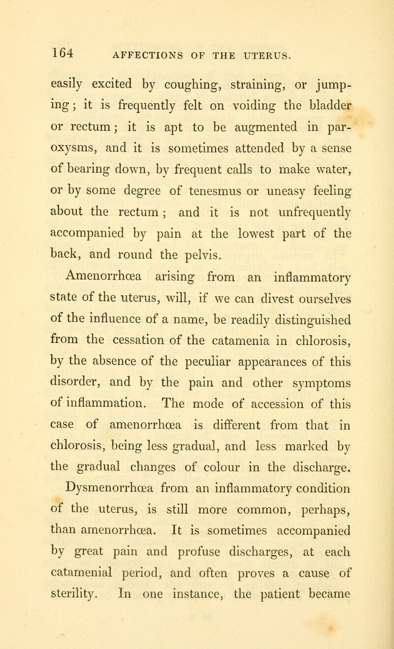 easily excited by coughing, straining, or jump- ing ; it is frequently felt on voiding the bladder or rectum; it is apt to be augmented in par- oxysms, and it is sometimes attended by a sense of bearing down, by frequent calls to make water, or by some degree of tenesmus or uneasy feeling about the rectum; and it is not unfrequently accompanied by pain at the lowest part of the back, and round the pelvis. Amenorrhcea arising from an inflammatory state of the uterus, will, if we can divest ourselves of the influence of a name, be readily distinguished from the cessation of the catamenia in chlorosis, by the absence of the peculiar appearances of this disorder, and by the pain and other symptoms of inflammation. The mode of accession of this case of amenorrhcea is different from that in chlorosis, being less gradual, and less marked by the gradual changes of colour in the discharge. Dysmenorrhea from an inflammatory condition of the uterus, is still more common, perhaps, than amenorrhcea. It is sometimes accompanied by great pain and profuse discharges, at each catamenial period, and often proves a cause of sterility. In one instance, the patient became