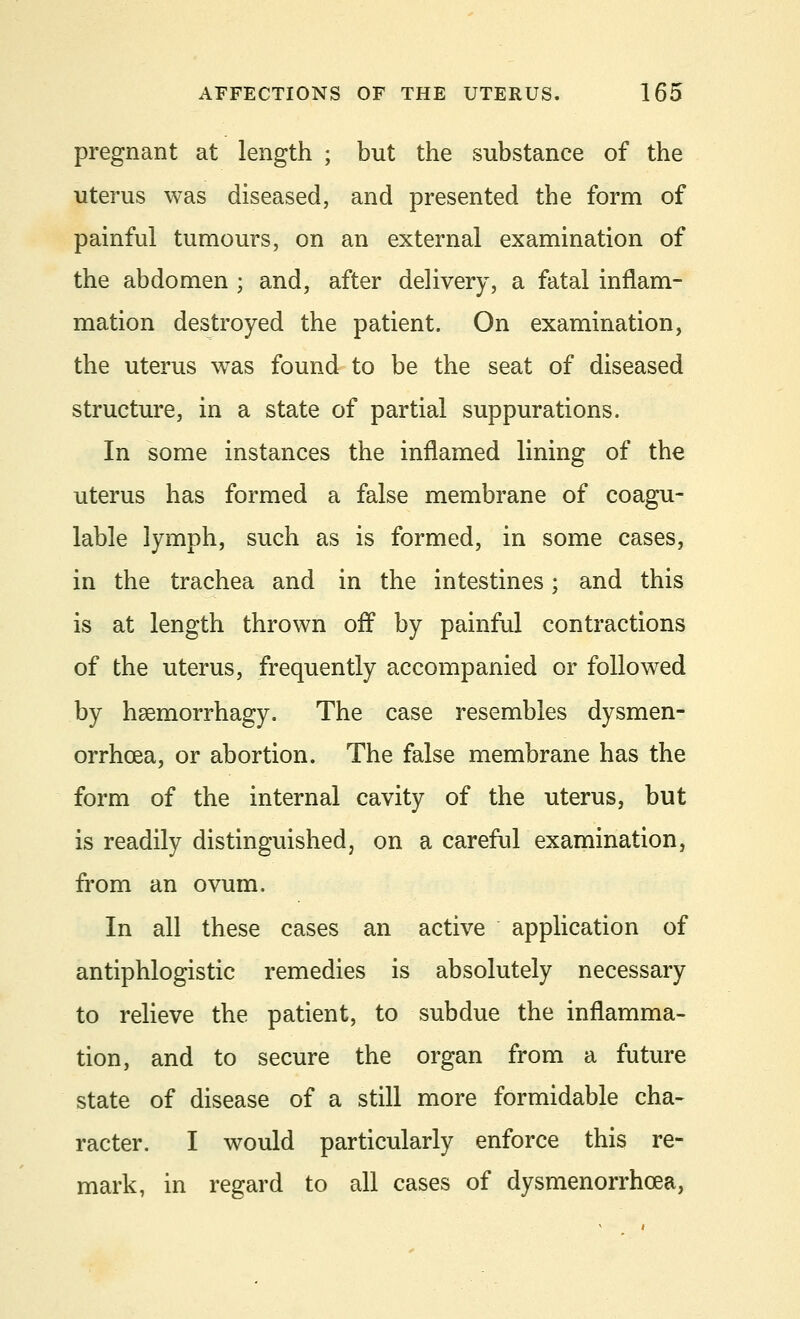 pregnant at length ; but the substance of the uterus was diseased, and presented the form of painful tumours, on an external examination of the abdomen ; and, after delivery, a fatal inflam- mation destroyed the patient. On examination, the uterus was found to be the seat of diseased structure, in a state of partial suppurations. In some instances the inflamed lining of the uterus has formed a false membrane of coagu- lable lymph, such as is formed, in some cases, in the trachea and in the intestines; and this is at length thrown off by painful contractions of the uterus, frequently accompanied or followed by hsemorrhagy. The case resembles dysmen- orrhcea, or abortion. The false membrane has the form of the internal cavity of the uterus, but is readily distinguished, on a careful examination, from an ovum. In all these cases an active application of antiphlogistic remedies is absolutely necessary to relieve the patient, to subdue the inflamma- tion, and to secure the organ from a future state of disease of a still more formidable cha- racter. I would particularly enforce this re- mark, in regard to all cases of dysmenorrhea,