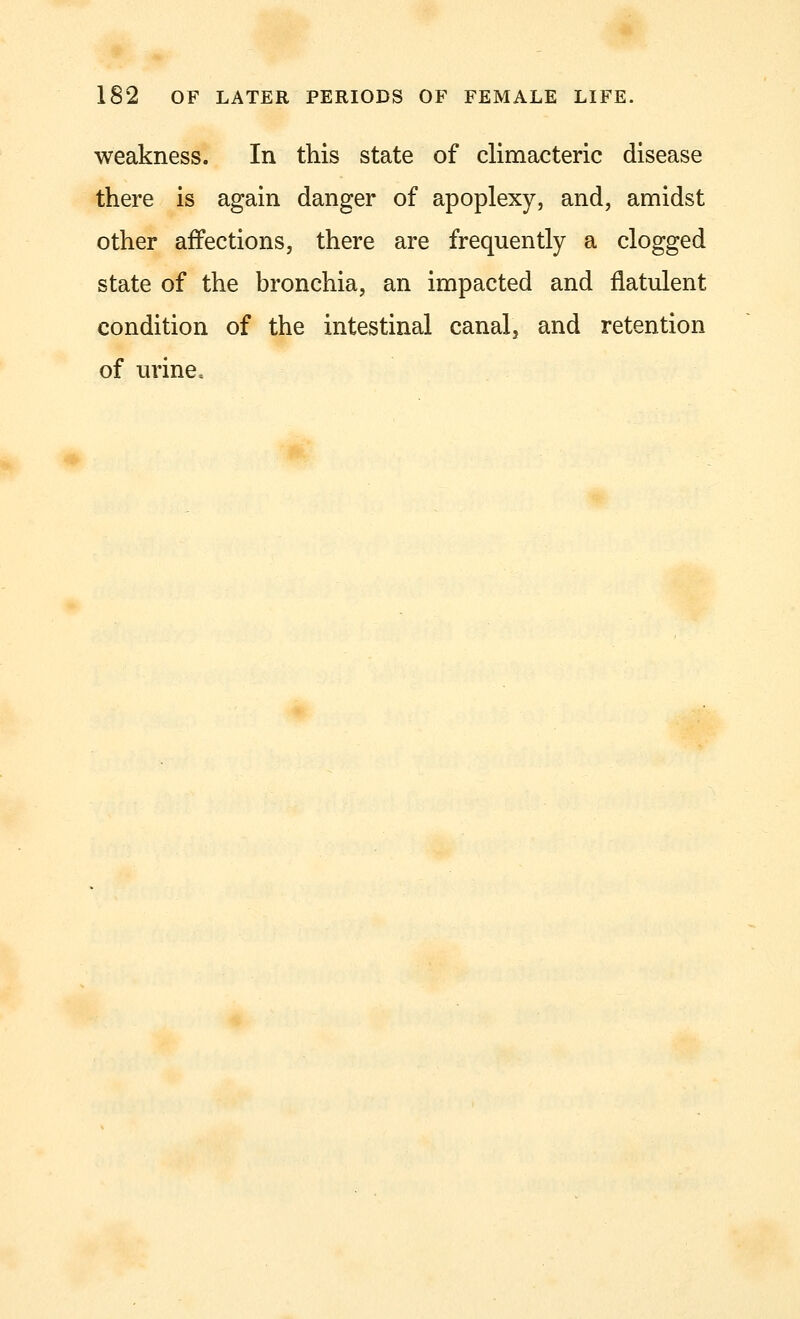 weakness. In this state of climacteric disease there is again danger of apoplexy, and, amidst other affections, there are frequently a clogged state of the bronchia, an impacted and flatulent condition of the intestinal canal, and retention of urine,
