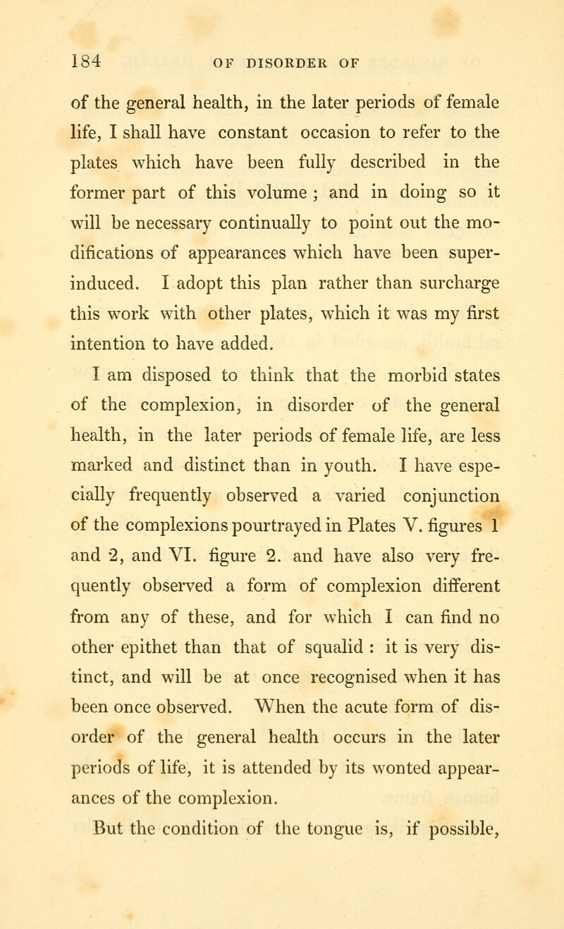 of the general health, in the later periods of female life, I shall have constant occasion to refer to the plates which have been fully described in the former part of this volume ; and in doing so it will be necessary continually to point out the mo- difications of appearances whieh have been super- induced. I adopt this plan rather than surcharge this work with other plates, which it was my first intention to have added. I am disposed to think that the morbid states of the complexion, in disorder of the general health, in the later periods of female life, are less marked and distinct than in youth. I have espe- cially frequently observed a varied conjunction of the complexions pourtrayed in Plates V. figures 1 and 2, and VI. figure 2. and have also very fre- quently observed a form of complexion different from any of these, and for which I can find no other epithet than that of squalid : it is very dis- tinct, and will be at once recognised when it has been once observed. When the acute form of dis- order of the general health occurs in the later periods of life, it is attended by its wonted appear- ances of the complexion. But the condition of the tongue is, if possible,