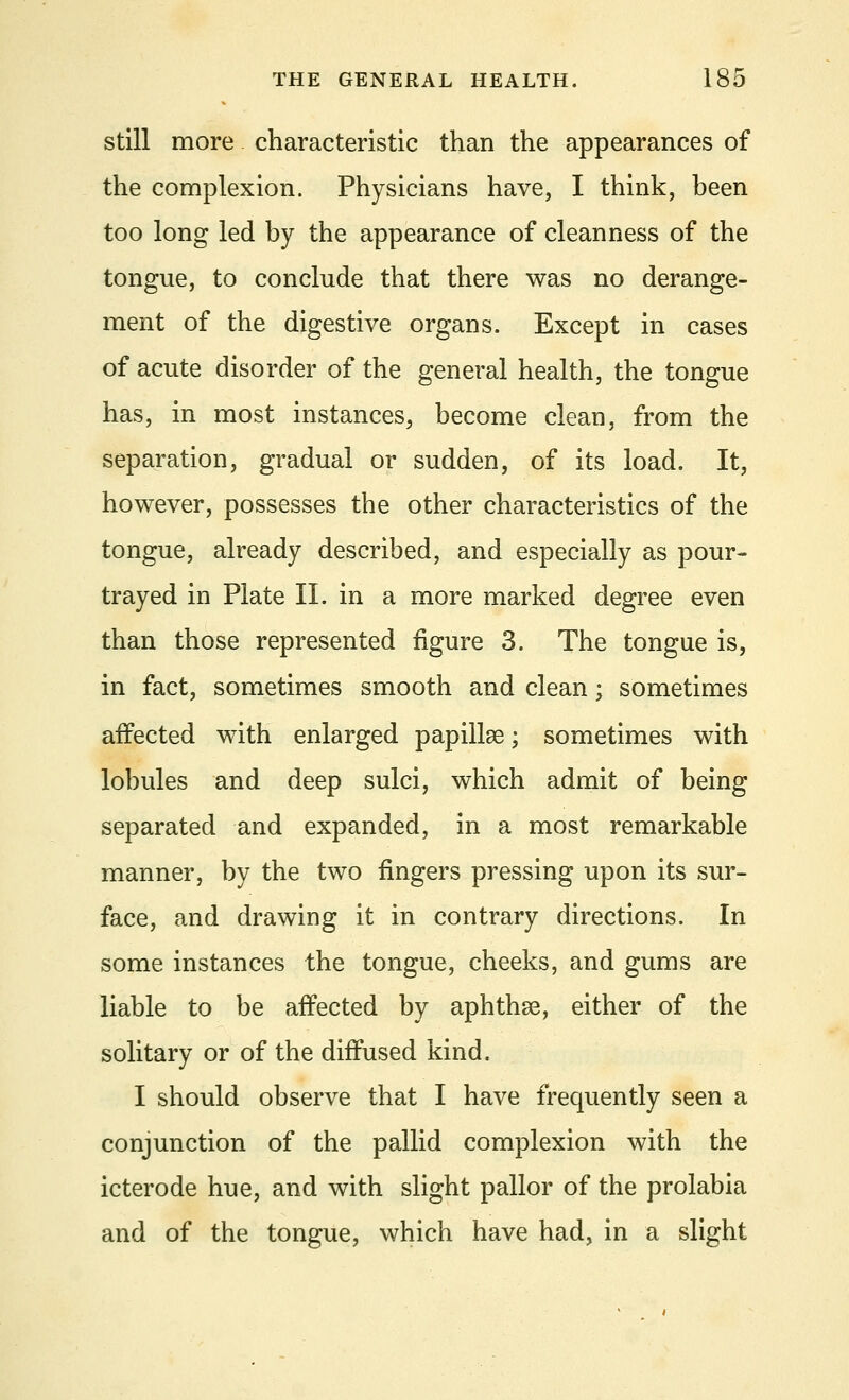 still more characteristic than the appearances of the complexion. Physicians have, I think, been too long led by the appearance of cleanness of the tongue, to conclude that there was no derange- ment of the digestive organs. Except in cases of acute disorder of the general health, the tongue has, in most instances, become clean, from the separation, gradual or sudden, of its load. It, however, possesses the other characteristics of the tongue, already described, and especially as pour- trayed in Plate II. in a more marked degree even than those represented figure 3. The tongue is, in fact, sometimes smooth and clean; sometimes affected with enlarged papillae; sometimes with lobules and deep sulci, which admit of being separated and expanded, in a most remarkable manner, by the two fingers pressing upon its sur- face, and drawing it in contrary directions. In some instances the tongue, cheeks, and gums are liable to be aifected by aphthae, either of the solitary or of the diffused kind. I should observe that I have frequently seen a conjunction of the pallid complexion with the icterode hue, and with slight pallor of the prolabia and of the tongue, which have had, in a slight