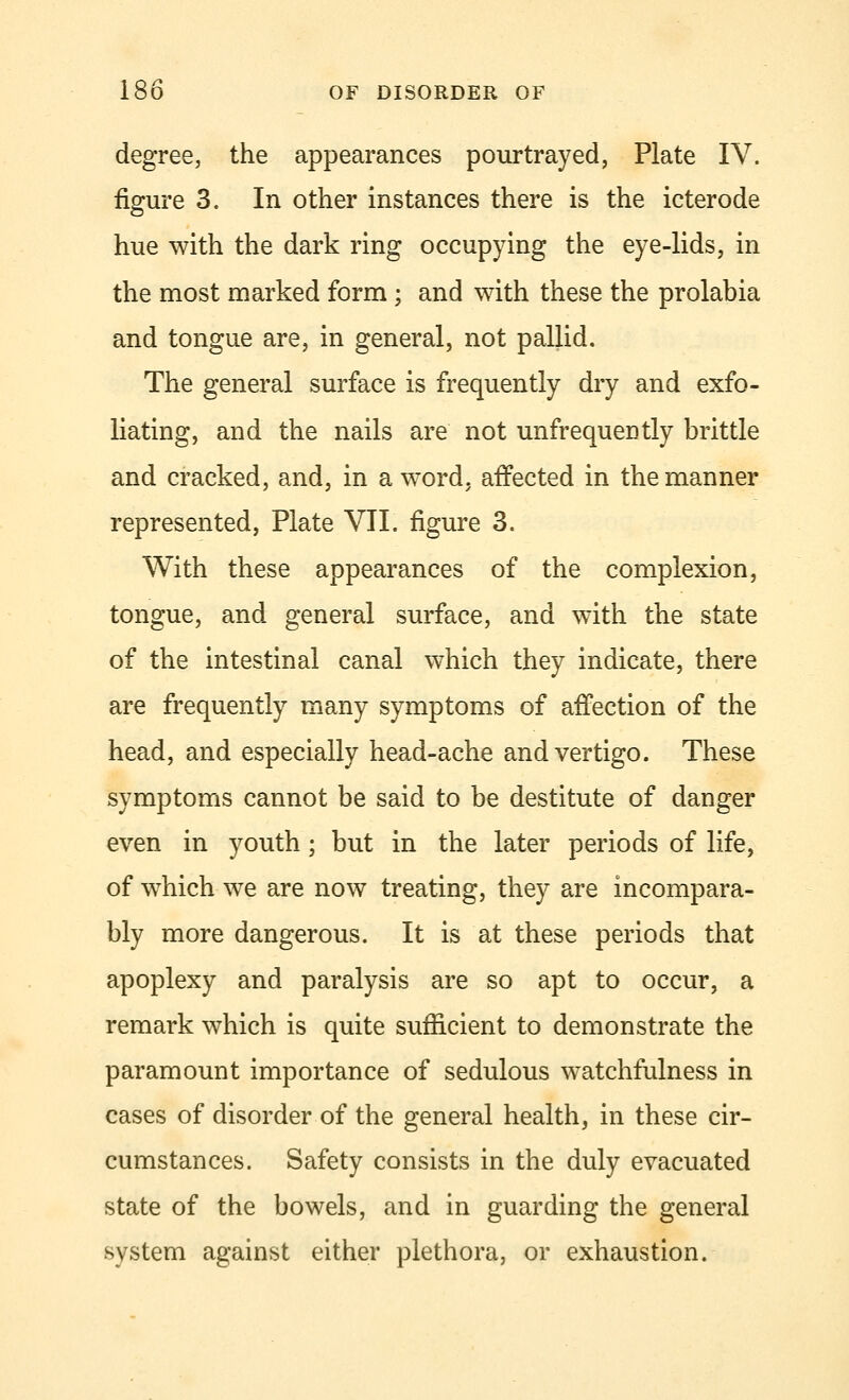 degree, the appearances pourtrayed, Plate IV. figure 3. In other instances there is the icterode hue with the dark ring occupying the eye-lids, in the most marked form; and with these the prolabia and tongue are, in general, not pallid. The general surface is frequently dry and exfo- liating, and the nails are not unfrequeDtly brittle and cracked, and, in a word, affected in the manner represented, Plate VII. figure 3. With these appearances of the complexion, tongue, and general surface, and with the state of the intestinal canal which they indicate, there are frequently many symptoms of affection of the head, and especially head-ache and vertigo. These symptoms cannot be said to be destitute of danger even in youth; but in the later periods of life, of which we are now treating, they are incompara- bly more dangerous. It is at these periods that apoplexy and paralysis are so apt to occur, a remark which is quite sufficient to demonstrate the paramount importance of sedulous watchfulness in cases of disorder of the general health, in these cir- cumstances. Safety consists in the duly evacuated state of the bowels, and in guarding the general system against either plethora, or exhaustion.