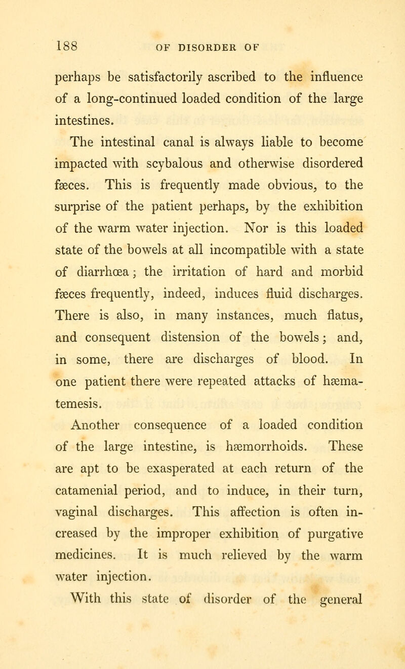 perhaps be satisfactorily ascribed to the influence of a long-continued loaded condition of the large intestines. The intestinal canal is always liable to become impacted with scybalous and otherwise disordered faeces. This is frequently made obvious, to the surprise of the patient perhaps, by the exhibition of the warm water injection. Nor is this loaded state of the bowels at all incompatible with a state of diarrhoea; the irritation of hard and morbid faeces frequently, indeed, induces fluid discharges. There is also, in many instances, much flatus, and consequent distension of the bowels; and, in some, there are discharges of blood. In one patient there were repeated attacks of haema- temesis. Another consequence of a loaded condition of the large intestine, is haemorrhoids. These are apt to be exasperated at each return of the catamenial period, and to induce, in their turn, vaginal discharges. This affection is often in- creased by the improper exhibition of purgative medicines. It is much relieved by the warm water injection. With this state of disorder of the general