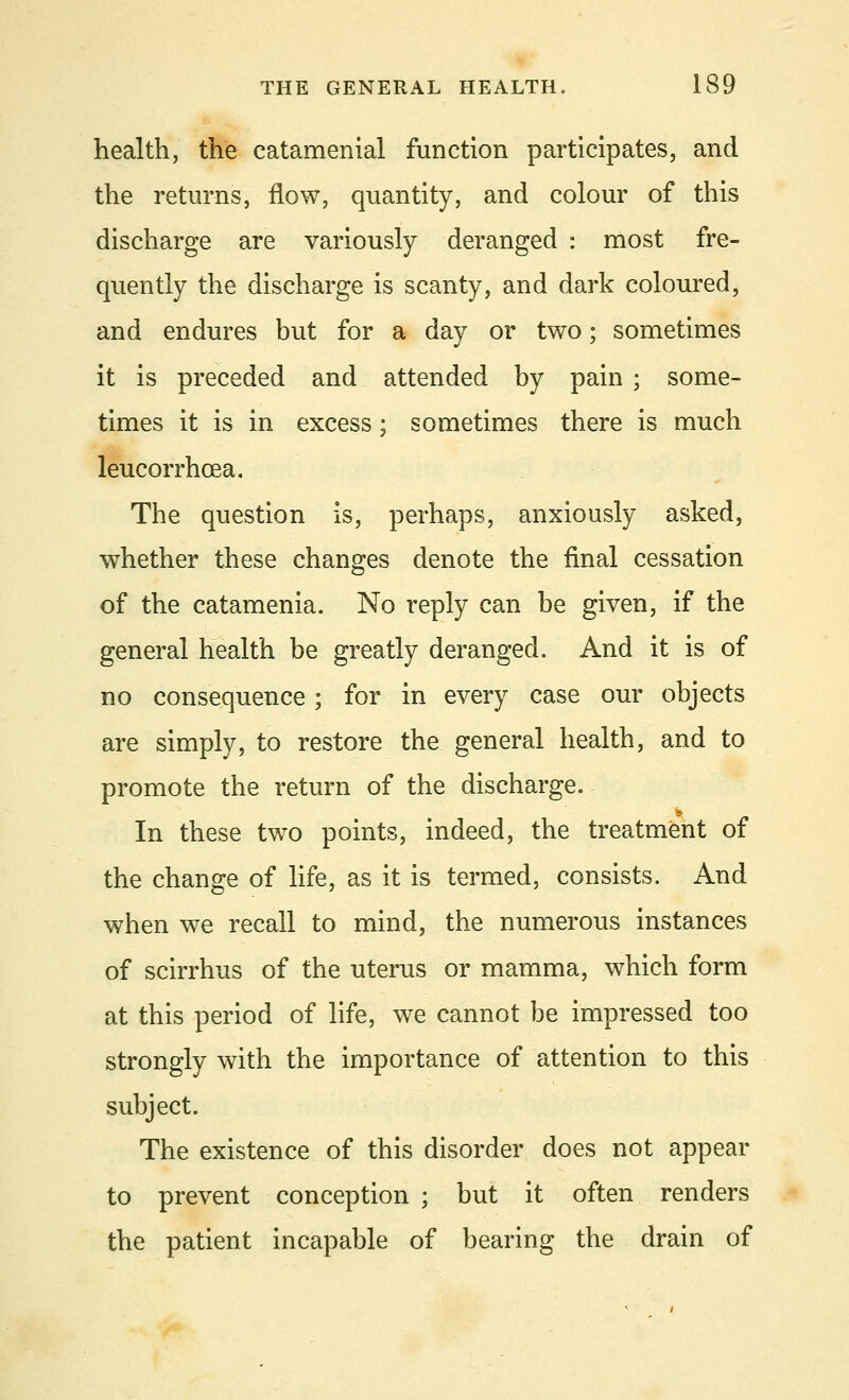 health, the catamenial function participates, and the returns, flow, quantity, and colour of this discharge are variously deranged : most fre- quently the discharge is scanty, and dark coloured, and endures but for a day or two; sometimes it is preceded and attended by pain ; some- times it is in excess; sometimes there is much leucorrhcea. The question is, perhaps, anxiously asked, whether these changes denote the final cessation of the catamenia. No reply can be given, if the general health be greatly deranged. And it is of no consequence; for in every case our objects are simply, to restore the general health, and to promote the return of the discharge. In these two points, indeed, the treatment of the change of life, as it is termed, consists. And when we recall to mind, the numerous instances of scirrhus of the uterus or mamma, which form at this period of life, we cannot be impressed too strongly with the importance of attention to this subject. The existence of this disorder does not appear to prevent conception ; but it often renders the patient incapable of bearing the drain of