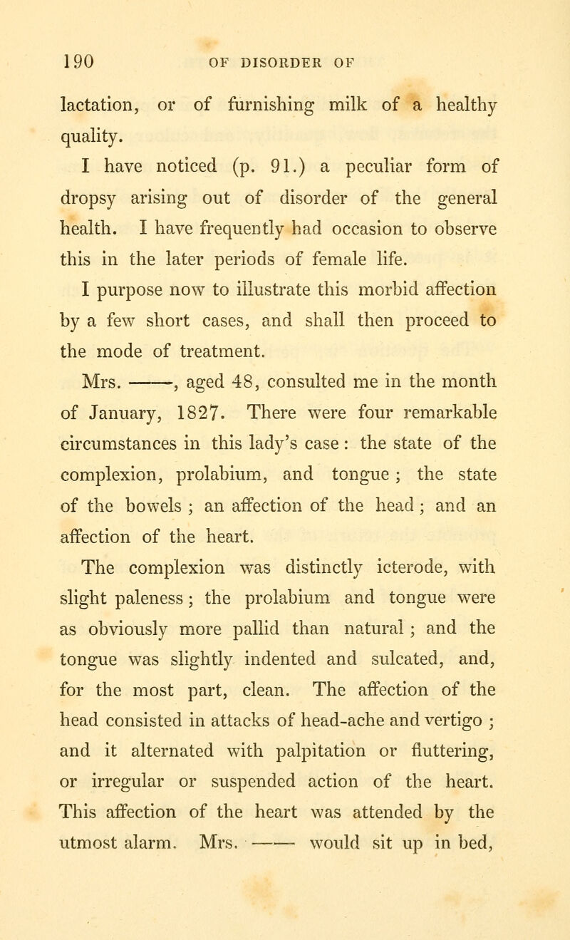 lactation, or of furnishing milk of a healthy- quality. I have noticed (p. 91.) a peculiar form of dropsy arising out of disorder of the general health. I have frequently had occasion to observe this in the later periods of female life. I purpose now to illustrate this morbid affection by a few short cases, and shall then proceed to the mode of treatment. Mrs. , aged 48, consulted me in the month of January, 1827. There were four remarkable circumstances in this lady's case : the state of the complexion, prolabium, and tongue ; the state of the bowels ; an affection of the head • and an affection of the heart. The complexion was distinctly icterode, with slight paleness; the prolabium and tongue were as obviously more pallid than natural; and the tongue was slightly indented and sulcated, and, for the most part, clean. The affection of the head consisted in attacks of head-ache and vertigo ; and it alternated with palpitation or fluttering, or irregular or suspended action of the heart. This affection of the heart was attended by the utmost alarm. Mrs. would sit up in bed,