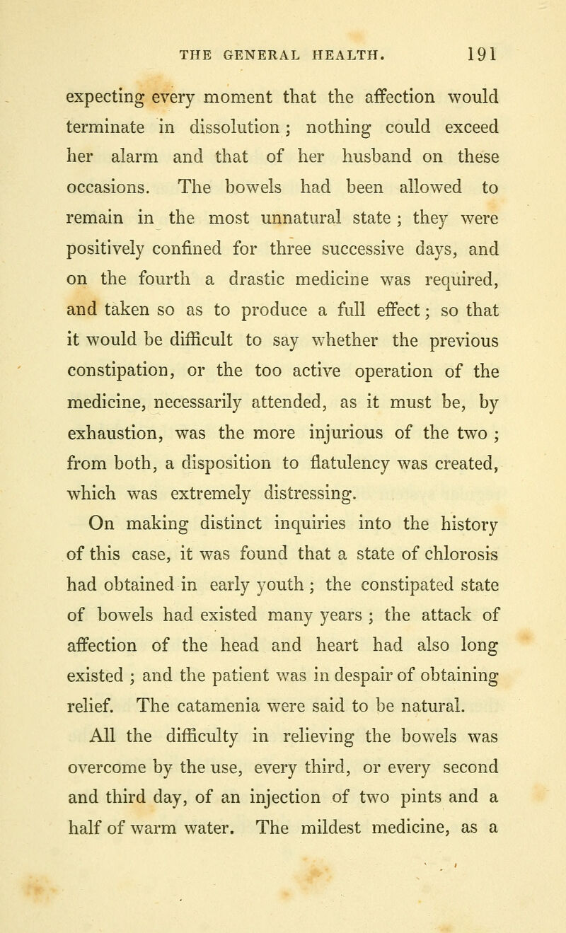 expecting every moment that the affection would terminate in dissolution; nothing could exceed her alarm and that of her hushand on these occasions. The bowels had been allowed to remain in the most unnatural state ; they were positively confined for three successive days, and on the fourth a drastic medicine was required, and taken so as to produce a full effect; so that it would be difficult to say whether the previous constipation, or the too active operation of the medicine, necessarily attended, as it must be, by exhaustion, was the more injurious of the two ; from both, a disposition to flatulency was created, which was extremely distressing. On making distinct inquiries into the history of this case, it was found that a state of chlorosis had obtained in early youth ; the constipated state of bowels had existed many years ; the attack of affection of the head and heart had also long existed ; and the patient was in despair of obtaining relief. The catamenia were said to be natural. All the difficulty in relieving the bowels was overcome by the use, every third, or every second and third day, of an injection of two pints and a half of warm water. The mildest medicine, as a
