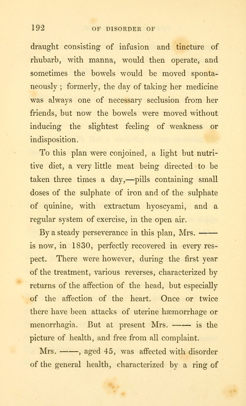 draught consisting of infusion and tincture of rhubarb, with manna, would then operate, and sometimes the bowels would be moved sponta- neously ; formerly, the day of taking her medicine was always one of necessary seclusion from her friends, but now the bowels were moved without inducing the slightest feeling of weakness or indisposition. To this plan were conjoined, a light but nutri- tive diet, a very little meat being directed to be taken three times a day,—pills containing small doses of the sulphate of iron and of the sulphate of quinine, with extractum hyoscyami, and a regular system of exercise, in the open air. By a steady perseverance in this plan, Mrs. is now, in 1830, perfectly recovered in every res- pect. There were however, during the first year of the treatment, various reverses, characterized by returns of the affection of the head, but especially of the affection of the heart. Once or twice there have been attacks of uterine haemorrhage or menorrhagia. But at present Mrs. is the picture of health, and free from all complaint. Mrs. , aged 45, was affected with disorder of the general health, characterized by a ring of