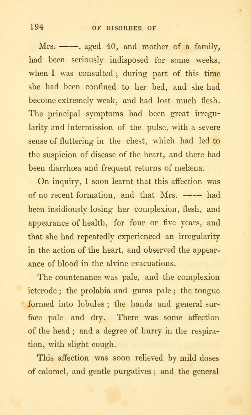 Mrs. , aged 40, and mother of a family, had been seriously indisposed for some weeks, when I was consulted ; during part of this time she had been confined to her bed, and she had become extremely weak, and had lost much flesh. The principal symptoms had been great irregu- larity and intermission of the pulse, with a severe sense of fluttering in the chest, which had led to the suspicion of disease of the heart, and there had been diarrhoea and frequent returns of melaena. On inquiry, I soon learnt that this affection was of no recent formation, and that Mrs. —— had been insidiously losing her complexion, flesh, and appearance of health, for four or five years, and that she had repeatedly experienced an irregularity in the action of the heart, and observed the appear- ance of blood in the alvine evacuations. The countenance was pale, and the complexion icterode ; the prolabia and gums pale ; the tongue formed into lobules ; the hands and general sur- face pale and dry. There was some affection of the head ; and a degree of hurry in the respira- tion, with slight cough. This affection was soon relieved by mild doses of calomel, and gentle purgatives ; and the general