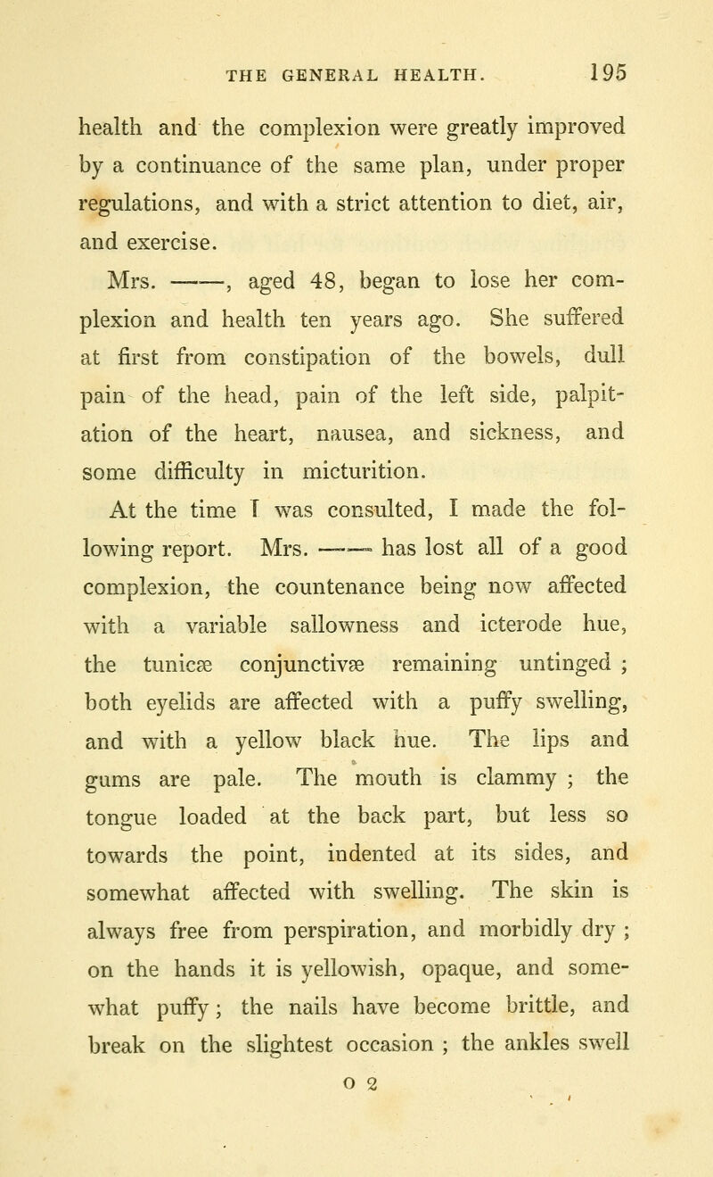 health and the complexion were greatly improved by a continuance of the same plan, under proper regulations, and with a strict attention to diet, air, and exercise. Mrs. ——, aged 48, began to lose her com- plexion and health ten years ago. She suffered at first from constipation of the bowels, dull pain of the head, pain of the left side, palpit- ation of the heart, nausea, and sickness, and some difficulty in micturition. At the time T was consulted, I made the fol- lowing report. Mrs. ■-■■■ ■• has lost all of a good complexion, the countenance being now affected with a variable sallowness and icterode hue, the tunicae conjunctivae remaining untinged ; both eyelids are affected with a puffy swelling, and with a yellow black hue. The lips and gams are pale. The mouth is clammy ; the tongue loaded at the back part, but less so towards the point, indented at its sides, and somewhat affected with swelling. The skin is always free from perspiration, and morbidly dry ; on the hands it is yellowish, opaque, and some- what puffy; the nails have become brittle, and break on the slightest occasion ; the ankles swell o 2