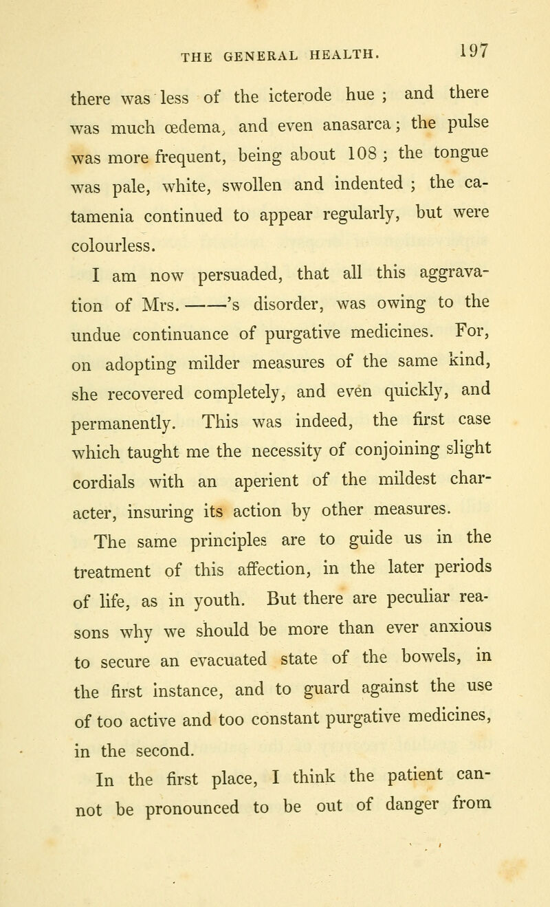 there was less of the icterode hue ; and there was much oedema, and even anasarca; the pulse was more frequent, being about 108 ; the tongue was pale, white, swollen and indented ; the ca- tamenia continued to appear regularly, but were colourless. I am now persuaded, that all this aggrava- tion of Mrs. ——'s disorder, was owing to the undue continuance of purgative medicines. For, on adopting milder measures of the same kind, she recovered completely, and even quickly, and permanently. This was indeed, the first case which taught me the necessity of conjoining slight cordials with an aperient of the mildest char- acter, insuring its action by other measures. The same principles are to guide us in the treatment of this affection, in the later periods of life, as in youth. But there are peculiar rea- sons why we should be more than ever anxious to secure an evacuated state of the bowels, in the first instance, and to guard against the use of too active and too constant purgative medicines, in the second. In the first place, I think the patient can- not be pronounced to be out of danger from