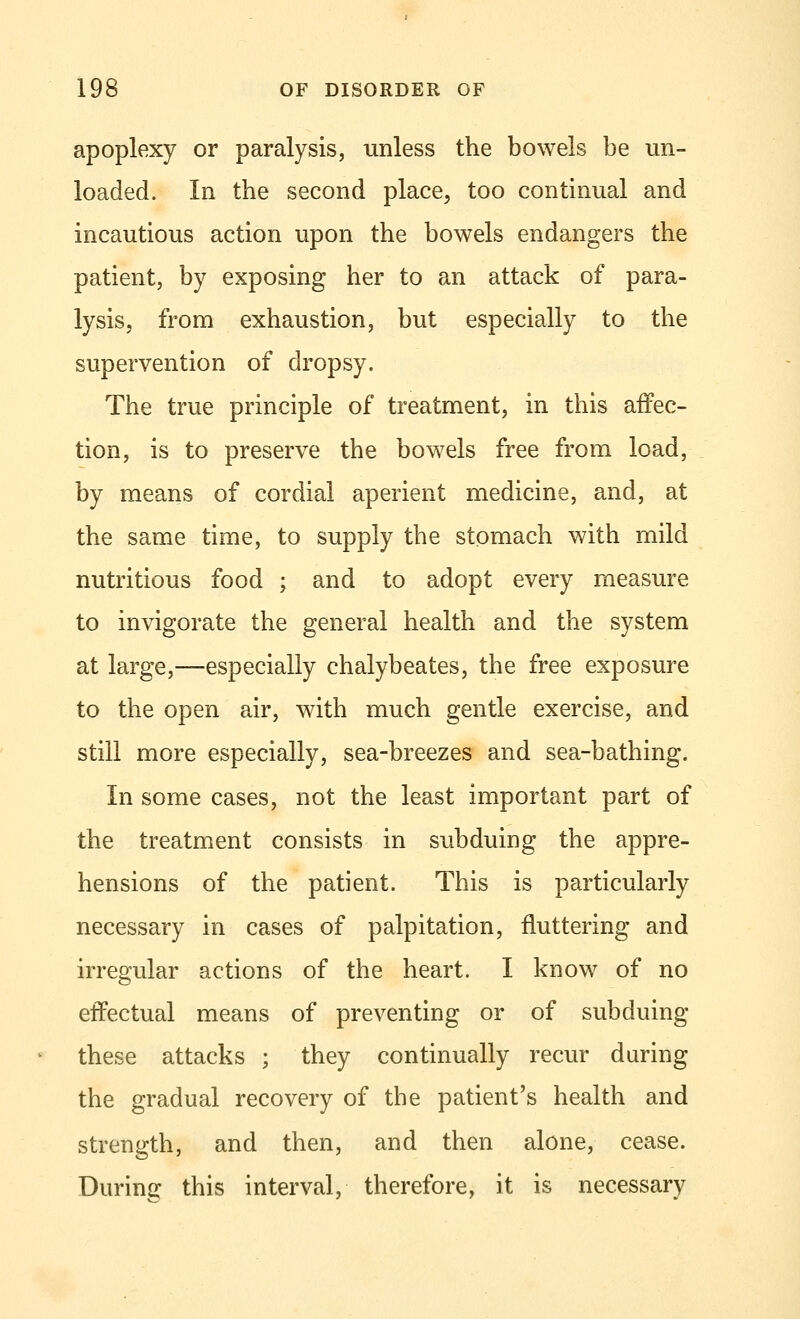 apoplexy or paralysis, unless the bowels be un- loaded. In the second place, too continual and incautious action upon the bowels endangers the patient, by exposing her to an attack of para- lysis, from exhaustion, but especially to the supervention of dropsy. The true principle of treatment, in this affec- tion, is to preserve the bowels free from load, by means of cordial aperient medicine, and, at the same time, to supply the stomach with mild nutritious food ; and to adopt every measure to invigorate the general health and the system at large,—especially chalybeates, the free exposure to the open air, with much gentle exercise, and still more especially, sea-breezes and sea-bathing. In some cases, not the least important part of the treatment consists in subduing the appre- hensions of the patient. This is particularly necessary in cases of palpitation, fluttering and irregular actions of the heart. I know of no effectual means of preventing or of subduing these attacks ; they continually recur during the gradual recovery of the patient's health and strength, and then, and then alone, cease. During this interval, therefore, it is necessary