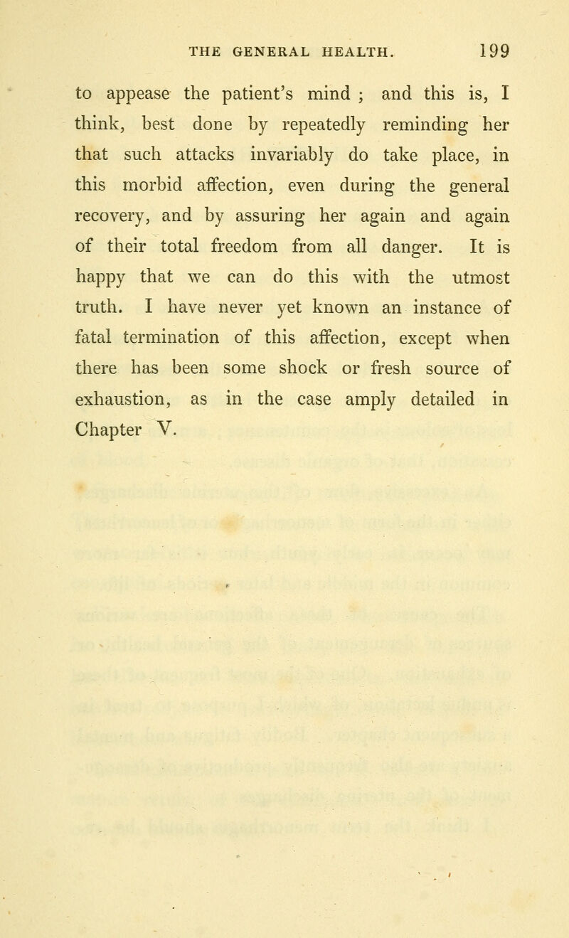 to appease the patient's mind ; and this is, I think, best done by repeatedly reminding her that such attacks invariably do take place, in this morbid affection, even during the general recovery, and by assuring her again and again of their total freedom from all danger. It is happy that we can do this with the utmost truth. I have never yet known an instance of fatal termination of this affection, except when there has been some shock or fresh source of exhaustion, as in the case amply detailed in Chapter V.