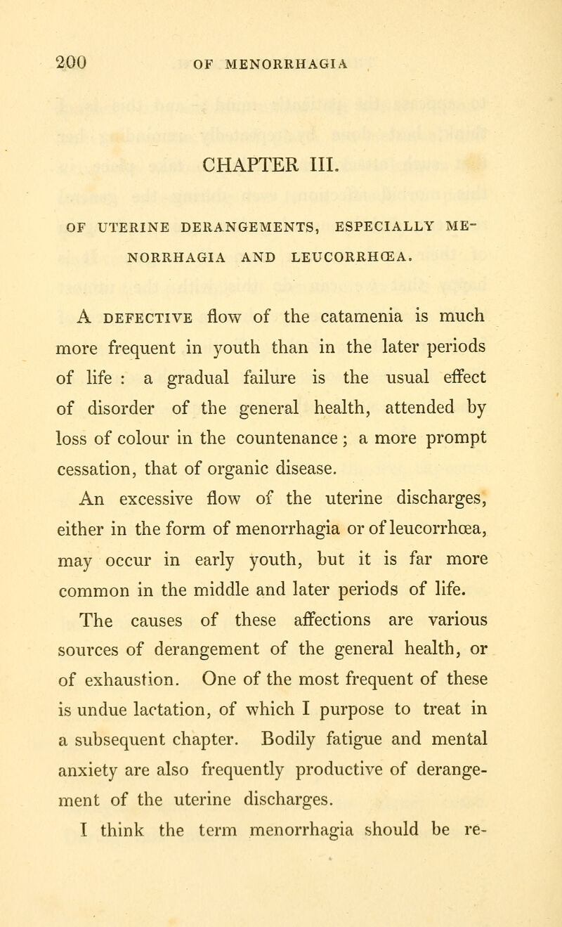 CHAPTER III. OF UTERINE DERANGEMENTS, ESPECIALLY ME- NORRHAGIA AND LEUCORRHCEA, A defective flow of the catamenia is much more frequent in youth than in the later periods of life : a gradual failure is the usual effect of disorder of the general health, attended by- loss of colour in the countenance ; a more prompt cessation, that of organic disease. An excessive flow of the uterine discharges, either in the form of menorrhagia or of leucorrhcea, may occur in early youth, but it is far more common in the middle and later periods of life. The causes of these affections are various sources of derangement of the general health, or of exhaustion. One of the most frequent of these is undue lactation, of which I purpose to treat in a subsequent chapter. Bodily fatigue and mental anxiety are also frequently productive of derange- ment of the uterine discharges. I think the term menorrhagia should be re-
