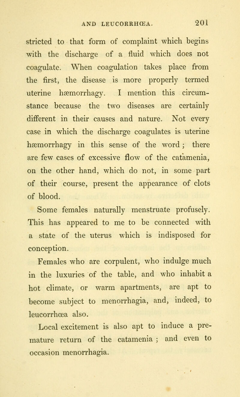 stricted to that form of complaint which begins with the discharge of a fluid which does not coagulate. When coagulation takes place from the first, the disease is more properly termed uterine heemorrhagy. I mention this circum- stance because the two diseases are certainly different in their causes and nature. Not every case in which the discharge coagulates is uterine haemorrhagy in this sense of the word; there are few cases of excessive flow of the catamenia, on the other hand, which do not, in some part of their course, present the appearance of clots of blood. Some females naturally menstruate profusely. This has appeared to me to be connected with a state of the uterus which is indisposed for conception. Females who are corpulent, who indulge much in the luxuries of the table, and who inhabit a hot climate, or warm apartments, are apt to become subject to menorrhagia, and, indeed, to leucorrhcea also. Local excitement is also apt to induce a pre- mature return of the catamenia ; and even to occasion menorrhagia.