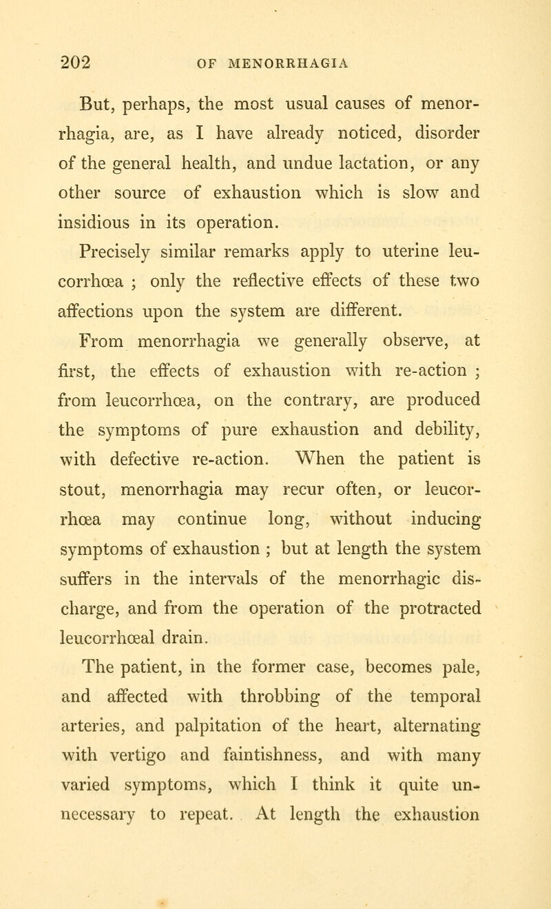 But, perhaps, the most usual causes of menor- rhagia, are, as I have already noticed, disorder of the general health, and undue lactation, or any other source of exhaustion which is slow and insidious in its operation. Precisely similar remarks apply to uterine leu- corrhcea ; only the reflective effects of these two affections upon the system are different. From menorrhagia we generally observe, at first, the effects of exhaustion with re-action ; from leucorrhcea, on the contrary, are produced the symptoms of pure exhaustion and debility, with defective re-action. When the patient is stout, menorrhagia may recur often, or leucor- rhcea may continue long, without inducing symptoms of exhaustion ; but at length the system suffers in the intervals of the menorrhagic dis- charge, and from the operation of the protracted leucorrhceal drain. The patient, in the former case, becomes pale, and affected with throbbing of the temporal arteries, and palpitation of the heart, alternating with vertigo and faintishness, and with many varied symptoms, which I think it quite un- necessary to repeat. At length the exhaustion