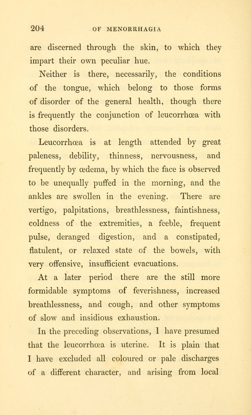 are discerned through the skin, to which they impart their own peculiar hue. Neither is there, necessarily, the conditions of the tongue, which belong to those forms of disorder of the general health, though there is frequently the conjunction of leucorrhcea with those disorders. Leucorrhcea is at length attended by great paleness, debility, thinness, nervousness, and frequently by oedema, by which the face is observed to be unequally puffed in the morning, and the ankles are swollen in the evening. There are vertigo, palpitations, breathlessness, faintishness, coldness of the extremities, a feeble, frequent pulse, deranged digestion, and a constipated, flatulent, or relaxed state of the bowels, with very offensive, insufficient evacuations. At a later period there are the still more formidable symptoms of feverishness, increased breathlessness, and cough, and other symptoms of slow and insidious exhaustion. In the preceding observations, 1 have presumed that the leucorrhcea is uterine. It is plain that I have excluded all coloured or pale discharges of a different character, and arising from local