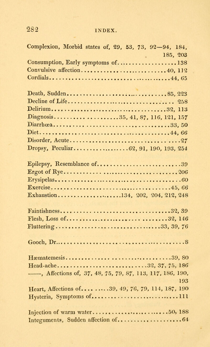 Complexion, Morbid states of, 29, 53, 73, 92—94, 1S4, 185, 203 Consumption, Early symptoms of 138 Convulsive affection 40, 1J 2 Cordials 44, 65 Death, Sudden 85, 223 Decline of Life 258 Delirium.. , 32, 113 Diagnosis 35, 41, 87, 116, 121, 157 Diarrhoea 33, 50 Diet 44, 66 Disorder, Acute , 27 Dropsy, Peculiar 62, 91, 190, 193, 254 Epilepsy, Resemblance of 39 Ergot of Rye 206 Erysipelas 60 Exercise 45, 66 Exhaustion ..134, 202, 204,212,248 Faintishness 32, 39 Flesh, Loss of „. 32, 146 Fluttering 33, 39, 76 Gooch, Dr.. , 8 Haematemesis 39, SO Head-ache 32, 37, 75, 186 ■ , Affections of, 37, 48, 75, 79, S7, 113, 117, 186, 190, 193 Heart, Affections of 39, 49, 76, 79, 114, 187, 190 Hysteria, Symptoms of Ill Injection of warm water 50, 188 Integuments, Sudden affection of. 64