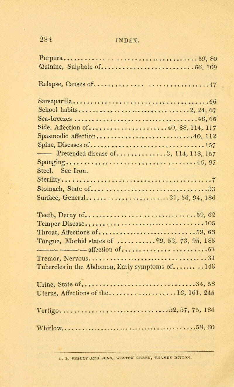 Purpura , 59, 80 Quinine, Sulphate of , 66, 109 Relapse, Causes of .4 Sarsaparilla 66 School habits .« 2, 24, 67 Sea-breezes 46, 66 Side, Affection of 40, 88, 114, 117 Spasmodic affection 40, 112 Spine, Diseases of . 157 Pretended disease of 3, 114, 118, 157 Sponging 46, 97 Steel. See Iron. Sterility 7 Stomach, State of 33 Surface, General 31, 56, 94, 186 Teeth, Decay of 59, 62 Temper Disease 105 Throat, Affection's of 59, 63 Tongue, Morbid states of 59, 53, 73, 95, 185 -— affection of ,64 Tremor, Nervous 31 Tubercles in the Abdomen, Early symptoms of 145 Urine, State of , 34, 58 Uterus, Affections of the 16, 161, 245 Vertigo 32, 37, 75, 1S6 Whitlow 58,60 B. SEE LEV AND SONS, WESTON GREEN, THAMES DITTON.